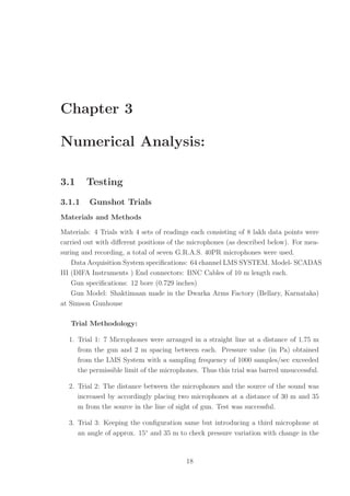 Chapter 3
Numerical Analysis:
3.1 Testing
3.1.1 Gunshot Trials
Materials and Methods
Materials: 4 Trials with 4 sets of readings each consisting of 8 lakh data points were
carried out with diﬀerent positions of the microphones (as described below). For mea-
suring and recording, a total of seven G.R.A.S. 40PR microphones were used.
Data Acquisition System speciﬁcations: 64 channel LMS SYSTEM. Model- SCADAS
III (DIFA Instruments ) End connectors: BNC Cables of 10 m length each.
Gun speciﬁcations: 12 bore (0.729 inches)
Gun Model: Shaktimaan made in the Dwarka Arms Factory (Bellary, Karnataka)
at Simson Gunhouse
Trial Methodology:
1. Trial 1: 7 Microphones were arranged in a straight line at a distance of 1.75 m
from the gun and 2 m spacing between each. Pressure value (in Pa) obtained
from the LMS System with a sampling frequency of 1000 samples/sec exceeded
the permissible limit of the microphones. Thus this trial was barred unsuccessful.
2. Trial 2: The distance between the microphones and the source of the sound was
increased by accordingly placing two microphones at a distance of 30 m and 35
m from the source in the line of sight of gun. Test was successful.
3. Trial 3: Keeping the conﬁguration same but introducing a third microphone at
an angle of approx. 15◦
and 35 m to check pressure variation with change in the
18
 