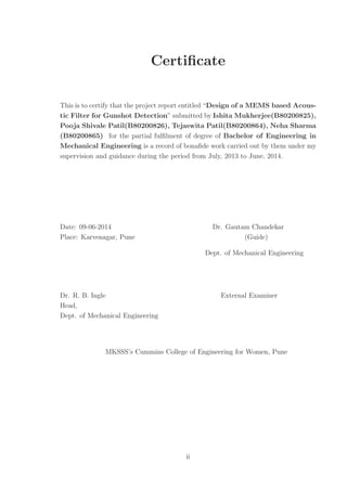 Certiﬁcate
This is to certify that the project report entitled “Design of a MEMS based Acous-
tic Filter for Gunshot Detection” submitted by Ishita Mukherjee(B80200825),
Pooja Shivale Patil(B80200826), Tejaswita Patil(B80200864), Neha Sharma
(B80200865) for the partial fulﬁlment of degree of Bachelor of Engineering in
Mechanical Engineering is a record of bonaﬁde work carried out by them under my
supervision and guidance during the period from July, 2013 to June, 2014.
Date: 09-06-2014 Dr. Gautam Chandekar
Place: Karvenagar, Pune (Guide)
Dept. of Mechanical Engineering
Dr. R. B. Ingle External Examiner
Head,
Dept. of Mechanical Engineering
MKSSS’s Cummins College of Engineering for Women, Pune
ii
 