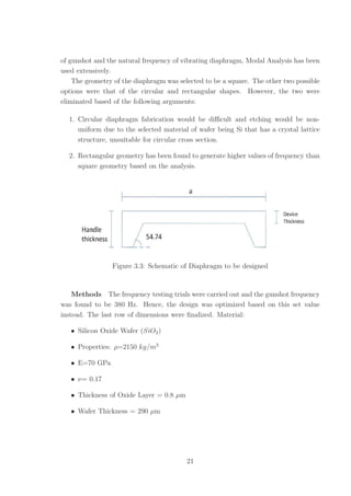 of gunshot and the natural frequency of vibrating diaphragm, Modal Analysis has been
used extensively.
The geometry of the diaphragm was selected to be a square. The other two possible
options were that of the circular and rectangular shapes. However, the two were
eliminated based of the following arguments:
1. Circular diaphragm fabrication would be diﬃcult and etching would be non-
uniform due to the selected material of wafer being Si that has a crystal lattice
structure, unsuitable for circular cross section.
2. Rectangular geometry has been found to generate higher values of frequency than
square geometry based on the analysis.
Figure 3.3: Schematic of Diaphragm to be designed
Methods The frequency testing trials were carried out and the gunshot frequency
was found to be 380 Hz. Hence, the design was optimized based on this set value
instead. The last row of dimensions were ﬁnalized. Material:
• Silicon Oxide Wafer (SiO2)
• Properties: ρ=2150 kg/m3
• E=70 GPa
• ν= 0.17
• Thickness of Oxide Layer = 0.8 µm
• Wafer Thickness = 290 µm
21
 