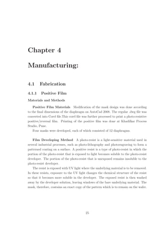 Chapter 4
Manufacturing:
4.1 Fabrication
4.1.1 Positive Film
Materials and Methods
Positive Film Materials Modiﬁcation of the mask design was done according
to the ﬁnal dimensions of the diaphragm on AutoCad 2008. The regular .dwg ﬁle was
converted into Corel ﬁle.This corel ﬁle was further processed to print a photo-resistive
positive/reversal ﬁlm. Printing of the positive ﬁlm was done at Khadilkar Process
Studio, Pune.
Four masks were developed, each of which consisted of 12 diaphragms.
Film Developing Method A photo-resist is a light-sensitive material used in
several industrial processes, such as photo-lithography and photoengraving to form a
patterned coating on a surface. A positive resist is a type of photo-resist in which the
portion of the photo-resist that is exposed to light becomes soluble to the photo-resist
developer. The portion of the photo-resist that is unexposed remains insoluble to the
photo-resist developer.
The resist is exposed with UV light where the underlying material is to be removed.
In these resists, exposure to the UV light changes the chemical structure of the resist
so that it becomes more soluble in the developer. The exposed resist is then washed
away by the developer solution, leaving windows of the bare underlying material. The
mask, therefore, contains an exact copy of the pattern which is to remain on the wafer.
25
 