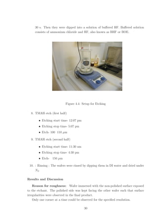 30 s. Then they were dipped into a solution of buﬀered HF. Buﬀered solution
consists of ammonium chloride and HF, also known as BHF or BOE.
Figure 4.4: Setup for Etching
8. TMAH etch (ﬁrst half)
• Etching start time- 12:07 pm
• Etching stop time- 5:07 pm
• Etch- 100 110 µm
9. TMAH etch (second half)
• Etching start time- 11:30 am
• Etching stop time- 4:30 pm
• Etch- 150 µm
10. : Rinsing : The wafers were rinsed by dipping them in DI water and dried under
N2.
Results and Discussion
Reason for roughness: Wafer immersed with the non-polished surface exposed
to the etchant. The polished side was kept facing the other wafer such that surface
irregularities were observed in the ﬁnal product.
Only one corner at a time could be observed for the speciﬁed resolution.
30
 