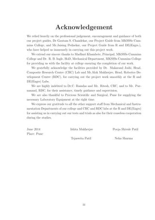 Acknowledgement
We relied heavily on the professional judgement, encouragement and guidance of both
our project guides, Dr Gautam S. Chandekar, our Project Guide from MKSSSs Cum-
mins College, and Mr.Jaising Pednekar, our Project Guide from R and DE(Engrs.),
who have helped us immensely in carrying out this project work.
We extend our sincere thanks to Madhuri Khambete, Principal, MKSSSs Cummins
College and Dr. R. B. Ingle, HoD, Mechanical Department, MKSSSs Cummins College
for providing us with the facility at college ensuring the completion of our work.
We gratefully acknowledge the facilities provided by Dr. Makarand Joshi, Head,
Composite Research Centre (CRC) Lab and Mr.Alok Mukherjee, Head, Robotics De-
velopment Centre (RDC), for carrying out the project work smoothly at the R and
DE(Engrs) Labs.
We are highly indebted to Dr.C. Ramdas and Mr. Ritesh, CRC, and to Mr. Pur-
nanand, RDC, for their assistance, timely guidance and supervision.
We are also thankful to Precious Scientiﬁc and Surgical, Pune for supplying the
necessary Laboratory Equipment at the right time.
We express our gratitude to all the other support staﬀ from Mechanical and Instru-
mentation Departments of our college and CRC and RDC labs at the R and DE(Engrs)
for assisting us in carrying out our tests and trials as also for their ceaseless cooperation
during the studies.
June 2014 Ishita Mukherjee Pooja Shivale Patil
Place: Pune
Tejaswita Patil Neha Sharma
iii
 