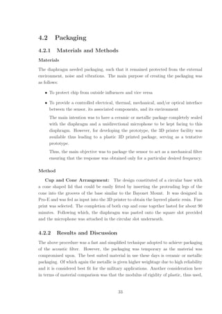 4.2 Packaging
4.2.1 Materials and Methods
Materials
The diaphragm needed packaging, such that it remained protected from the external
environment, noise and vibrations. The main purpose of creating the packaging was
as follows:
• To protect chip from outside inﬂuences and vice versa
• To provide a controlled electrical, thermal, mechanical, and/or optical interface
between the sensor, its associated components, and its environment
The main intention was to have a ceramic or metallic package completely sealed
with the diaphragm and a unidirectional microphone to be kept facing to this
diaphragm. However, for developing the prototype, the 3D printer facility was
available thus leading to a plastic 3D printed package, serving as a tentative
prototype.
Thus, the main objective was to package the sensor to act as a mechanical ﬁlter
ensuring that the response was obtained only for a particular desired frequency.
Method
Cup and Cone Arrangement: The design constituted of a circular base with
a cone shaped lid that could be easily ﬁtted by inserting the protruding legs of the
cone into the grooves of the base similar to the Bayonet Mount. It was designed in
Pro-E and was fed as input into the 3D printer to obtain the layered plastic resin. Fine
print was selected. The completion of both cup and cone together lasted for about 90
minutes. Following which, the diaphragm was pasted onto the square slot provided
and the microphone was attached in the circular slot underneath.
4.2.2 Results and Discussion
The above procedure was a fast and simpliﬁed technique adopted to achieve packaging
of the acoustic ﬁlter. However, the packaging was temporary as the material was
compromised upon. The best suited material in use these days is ceramic or metallic
packaging. Of which again the metallic is given higher weightage due to high reliability
and it is considered best ﬁt for the military applications. Another consideration here
in terms of material comparison was that the modulus of rigidity of plastic, thus used,
33
 
