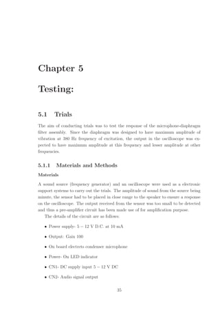 Chapter 5
Testing:
5.1 Trials
The aim of conducting trials was to test the response of the microphone-diaphragm
ﬁlter assembly. Since the diaphragm was designed to have maximum amplitude of
vibration at 380 Hz frequency of excitation, the output in the oscilloscope was ex-
pected to have maximum amplitude at this frequency and lesser amplitude at other
frequencies.
5.1.1 Materials and Methods
Materials
A sound source (frequency generator) and an oscilloscope were used as a electronic
support systems to carry out the trials. The amplitude of sound from the source being
minute, the sensor had to be placed in close range to the speaker to ensure a response
on the oscilloscope. The output received from the sensor was too small to be detected
and thus a pre-ampliﬁer circuit has been made use of for ampliﬁcation purpose.
The details of the circuit are as follows:
• Power supply- 5 − 12 V D.C. at 10 mA
• Output: Gain 100
• On board electrets condenser microphone
• Power- On LED indicator
• CN1- DC supply input 5 − 12 V DC
• CN2- Audio signal output
35
 