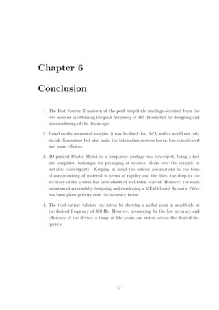 Chapter 6
Conclusion
1. The Fast Fourier Transform of the peak amplitude readings obtained from the
sets assisted in obtaining the peak frequency of 380 Hz selected for designing and
manufacturing of the diaphragm.
2. Based on the numerical analysis, it was ﬁnalised that SiO2 wafers would not only
shrink dimensions but also make the fabrication process faster, less complicated
and more eﬃcient.
3. 3D printed Plastic Model as a temporary package was developed, being a fast
and simpliﬁed technique for packaging of acoustic ﬁlters over the ceramic or
metallic counterparts. Keeping in mind the serious assumptions in the form
of compromising of material in terms of rigidity and the likes, the drop in the
accuracy of the system has been observed and taken note of. However, the main
intention of successfully designing and developing a MEMS based Acoustic Filter
has been given priority over the accuracy factor.
4. The trial output validate the intent by showing a global peak in amplitude at
the desired frequency of 380 Hz. However, accounting for the low accuracy and
eﬃciency of the device, a range of like peaks are visible across the desired fre-
quency.
37
 