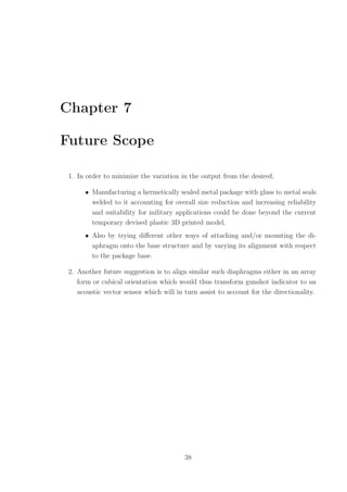 Chapter 7
Future Scope
1. In order to minimize the variation in the output from the desired,
• Manufacturing a hermetically sealed metal package with glass to metal seals
welded to it accounting for overall size reduction and increasing reliability
and suitability for military applications could be done beyond the current
temporary devised plastic 3D printed model.
• Also by trying diﬀerent other ways of attaching and/or mounting the di-
aphragm onto the base structure and by varying its alignment with respect
to the package base.
2. Another future suggestion is to align similar such diaphragms either in an array
form or cubical orientation which would thus transform gunshot indicator to an
acoustic vector sensor which will in turn assist to account for the directionality.
38
 