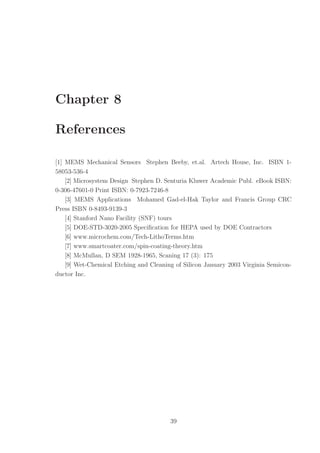Chapter 8
References
[1] MEMS Mechanical Sensors Stephen Beeby, et.al. Artech House, Inc. ISBN 1-
58053-536-4
[2] Microsystem Design Stephen D. Senturia Kluwer Academic Publ. eBook ISBN:
0-306-47601-0 Print ISBN: 0-7923-7246-8
[3] MEMS Applications Mohamed Gad-el-Hak Taylor and Francis Group CRC
Press ISBN 0-8493-9139-3
[4] Stanford Nano Facility (SNF) tours
[5] DOE-STD-3020-2005 Speciﬁcation for HEPA used by DOE Contractors
[6] www.microchem.com/Tech-LithoTerms.htm
[7] www.smartcoater.com/spin-coating-theory.htm
[8] McMullan, D SEM 1928-1965, Scaning 17 (3): 175
[9] Wet-Chemical Etching and Cleaning of Silicon January 2003 Virginia Semicon-
ductor Inc.
39
 