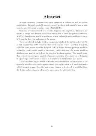 Abstract
Acoustic signature detection ﬁnds great potential in defence as well as civilian
applications. Presently available acoustic sensors are large and generally have a wide
response over the entire acoustics range (20-20,000 Hz).
Gunshots are characterised by a speciﬁc frequency and amplitude. There is a ne-
cessity to design and develop an acoustic sensor that is tuned for gunshot detection.
A MEMS based sensor would be miniature in size and easily conﬁgurable in an array
to detect the direction and range of the source.
The scope of work includes ﬁrstly a comparative study of the traditionally available
as well as currently under research solutions of acoustic sensor. Based on the study,
a MEMS based sensor would be designed. MEMS design software packages would be
utilised to create a solid model of the sensor. After designing, the sensor would be
simulated and analysis carried out for studying its characteristics. This model would
then be used for consequent analysis of gunshot detection. On completion of designing
of a prototype of the acoustic sensor, it would then be further tried and tested.
The focus of the project would be to take into consideration the limitations of the
currently available solutions for gunshot detection and to arrive at a novel design of a
MEMS acoustic sensor. Once the basic sensor element is developed, it would facilitate
the design and development of acoustic sensor array for shot detection.
iv
 