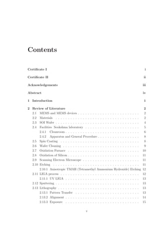 Contents
Certiﬁcate I i
Certiﬁcate II ii
Acknowledgements iii
Abstract iv
1 Introduction 1
2 Review of Literature 2
2.1 MEMS and MEMS devices . . . . . . . . . . . . . . . . . . . . . . . . . 2
2.2 Materials . . . . . . . . . . . . . . . . . . . . . . . . . . . . . . . . . . 2
2.3 SOI Wafer . . . . . . . . . . . . . . . . . . . . . . . . . . . . . . . . . . 4
2.4 Facilities Sookshma laboratory . . . . . . . . . . . . . . . . . . . . . . 5
2.4.1 Cleanroom . . . . . . . . . . . . . . . . . . . . . . . . . . . . . . 6
2.4.2 Apparatus and General Procedure . . . . . . . . . . . . . . . . . 8
2.5 Spin Coating . . . . . . . . . . . . . . . . . . . . . . . . . . . . . . . . 8
2.6 Wafer Cleaning . . . . . . . . . . . . . . . . . . . . . . . . . . . . . . . 9
2.7 Oxidation Furnace . . . . . . . . . . . . . . . . . . . . . . . . . . . . . 10
2.8 Oxidation of Silicon . . . . . . . . . . . . . . . . . . . . . . . . . . . . . 11
2.9 Scanning Electron Microscope . . . . . . . . . . . . . . . . . . . . . . . 11
2.10 Etching . . . . . . . . . . . . . . . . . . . . . . . . . . . . . . . . . . . 11
2.10.1 Anisotropic TMAH (Tetramethyl Ammonium Hydroxide) Etching 12
2.11 LIGA process . . . . . . . . . . . . . . . . . . . . . . . . . . . . . . . . 12
2.11.1 UV LIGA . . . . . . . . . . . . . . . . . . . . . . . . . . . . . . 13
2.12 Sputtering . . . . . . . . . . . . . . . . . . . . . . . . . . . . . . . . . . 13
2.13 Lithography . . . . . . . . . . . . . . . . . . . . . . . . . . . . . . . . . 13
2.13.1 Pattern Transfer . . . . . . . . . . . . . . . . . . . . . . . . . . 13
2.13.2 Alignment . . . . . . . . . . . . . . . . . . . . . . . . . . . . . . 14
2.13.3 Exposure . . . . . . . . . . . . . . . . . . . . . . . . . . . . . . 15
v
 