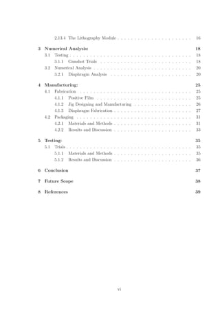 2.13.4 The Lithography Module . . . . . . . . . . . . . . . . . . . . . . 16
3 Numerical Analysis: 18
3.1 Testing . . . . . . . . . . . . . . . . . . . . . . . . . . . . . . . . . . . . 18
3.1.1 Gunshot Trials . . . . . . . . . . . . . . . . . . . . . . . . . . . 18
3.2 Numerical Analysis . . . . . . . . . . . . . . . . . . . . . . . . . . . . . 20
3.2.1 Diaphragm Analysis . . . . . . . . . . . . . . . . . . . . . . . . 20
4 Manufacturing: 25
4.1 Fabrication . . . . . . . . . . . . . . . . . . . . . . . . . . . . . . . . . 25
4.1.1 Positive Film . . . . . . . . . . . . . . . . . . . . . . . . . . . . 25
4.1.2 Jig Designing and Manufacturing . . . . . . . . . . . . . . . . . 26
4.1.3 Diaphragm Fabrication . . . . . . . . . . . . . . . . . . . . . . . 27
4.2 Packaging . . . . . . . . . . . . . . . . . . . . . . . . . . . . . . . . . . 31
4.2.1 Materials and Methods . . . . . . . . . . . . . . . . . . . . . . . 31
4.2.2 Results and Discussion . . . . . . . . . . . . . . . . . . . . . . . 33
5 Testing: 35
5.1 Trials . . . . . . . . . . . . . . . . . . . . . . . . . . . . . . . . . . . . . 35
5.1.1 Materials and Methods . . . . . . . . . . . . . . . . . . . . . . . 35
5.1.2 Results and Discussion . . . . . . . . . . . . . . . . . . . . . . . 36
6 Conclusion 37
7 Future Scope 38
8 References 39
vi
 