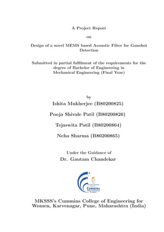 A Project Report
on
Design of a novel MEMS based Acoustic Filter for Gunshot
Detection
Submitted in partial fulﬁlment of the requirements for the
degree of Bachelor of Engineering in
Mechanical Engineering (Final Year)
by
Ishita Mukherjee (B80200825)
Pooja Shivale Patil (B80200826)
Tejaswita Patil (B80200864)
Neha Sharma (B80200865)
Under the Guidance of
Dr. Gautam Chandekar
MKSSS’s Cummins College of Engineering for
Women, Karvenagar, Pune, Maharashtra (India)
 