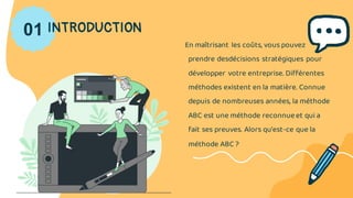 01 INTRODUCTION
En maîtrisant les coûts, vous pouvez
prendre desdécisions stratégiques pour
développer votre entreprise. Différentes
méthodes existent en la matière. Connue
depuis de nombreuses années, la méthode
ABC est une méthode reconnueet qui a
fait ses preuves. Alors qu’est-ce que la
méthode ABC ?
 