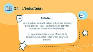Définition :
un inducteur de coût est un indice qui permet
de regrouper tous les produits et activités
induits par une référence donnée.
il représente le facteur profond de la
consommation des ressources pour une
activité.
04 : L'inducteur :
 