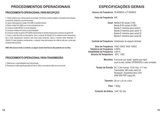 PROCEDIMENTOS OPERACIONAIS                                                                              ESPECIFICAÇÕES GERAIS
     PROCEDIMENTO OPERACIONAL PARA RECEPÇÃO                                                                   Alcance de Frequência 26.965MHZ a 27.855MHZ

     1. Tenha certeza que o fornecimento de energia, microfone e antena estejam conectados aos próprios         Faixa de Frequência A/B
     conectores, antes de ir ao próximo passo.
     2. Ligue o rádio girando o botão VOLUME no sentido horário.                                                              Canal Banda A 40 canais (1/40)
     3. Rode o botão VOLUME a um nível confortável de som.                                                                          Banda B 40 canais (41/80)
     4. Coloque o botão MODE no modo desejado.                                                                                      Banda C memória para canal 5
     5. Coloque o Seletor de Canal no canal desejado.                                                                               Banda D memória para canal 19
     6. Coloque o botão do ganho (FR GAIN) inteiramente no sentido horário para o máximo de ganho RF.                               Banda E memória para canal 32
     7. Ouça o ruído de fundo no alto-falante. Gire o controle de SQUELCH no sentido horário lentamente                             Banda F memória para canal 40
     até o ruído desaparecer (nenhum sinal deve estar presente), deixe o controle nesta definição. O
     SQUELCH está ajustado corretamente, o receptor deve permanecer em silêncio até que o sinal seja
                                                                                                             Controle de Frequência Sintetizador de aspecto fechado
     recebido efetivamente.

     OBS: Não avance muito o controle, ou alguns sinais mais fracos não poderão ser ouvidos.
                                                                                                                  Grau de Frequência   10HZ 100HZ 1KHZ 10KHZ
                                                                                                            Tolerância de Frequência   0.005%
                                                                                                          Estabilidade de Frequência   0.001%
                                                                                                             Alcance de Temperatura    -30ºC +50C
     PROCEDIMENTO OPERACIONAL PARA TRANSMISSÃO
                                                                                                                          Microfone Funcional com botão “aperte para falar”
     1. Selecionar o canal desejado para transmissão.                                                                               (push-to-talk), botões UP/DN/ASQ e cabo enrolado
     2. Pressione o botão aperte para falar (Push-to-Talk) no microfone e fale com voz normal.
                                                                                                                  Tensão de Entrada DC 13.8V normal, 15.9V máx; 11.7 min
                                                                                                                                    Transmitido: AM modo cheio 5A
                                                                                                                                    Recepção: Squelched ativo 0.6A
                                                                                                                                    SSB 20W PEP output 6A

                                                                                                                           Tamanho 28 cm x 25 cm x 6cm

                                                                                                                               Peso 1.85Kg

                                                                                                                Conector de Antena UHF, SO 239




18                                                                                                                                                                                     19
 
