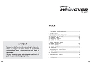 BR9000




                                                                      ÍNDICE

                                                                      1. FUNÇÕES E CARACTERÍSTICAS................................................07

                                                                      2.    I N S TA L A Ç Ã O . . . . . . . . . . . . . . . . . . . . . . . . . . . . . . . . . . . . . . . . . . . . . . . . . . . . . . . .
                                                                      2.1   ONDE E COMO INSTALAR SEU RÁDIO...............................................08
                                                                      2.2    INSTALAÇÃO DA ANTENA.................................................................08
                                                                      2.3    CONEXÃO POWER ............................................................................09
                                                                      2.4    OPERAÇÕES BÁSICAS......................................................................10
                                                                      2.5    AJUSTE OF SWR...............................................................................10

                                                                      3. COMO USAR SEU RÁDIO ........................................................
                           ATENÇÃO                                    3.1 DISPLAY (TELA LCD).........................................................................1 1
                                                                      3.2 PAINEL FRONTAL.............................................................................12
                                                                      3.3 PAINEL TRASEIRO....................................................................16
     Para usar o rádio Hannover, favor conectar primeiramente a       3.4 MICROFONE......................................................................................17
     antena na posição B no painel traseiro do equipamento,
                                                                      4. PROCEDIMENTOS OPERACIONAIS.................................................
     posteriormente defina a capacidade de sinal antes da             4.1 RECEPÇÃO.......................................................................................18
     transmissão.                                                     4.2 TRANSMISSÃO.................................................................................18
     Não fazer isto, pode resultar na destruição do amplificador de   5. ESPECIFICAÇÕES GERAIS............................................................19
     potência, que não é coberta pela garantia.
                                                                      6. TRANSMISSÃO................................................................................20



04                                                                                                                                                                                                                        05
 