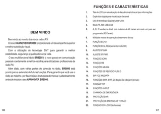 FUNÇÕES E CARACTERÍSTICAS
                                                                                1.    Tela de LCD com visualização de frequência e todos os tipos informações
                                                                                2.    Duplo tubo digital para visualização de canal
                                                                                3.    Uso de tecnologia EL para luz de fundo
                                                                                4.    Modo PA, AM, USB, LSB
                                                                                5.    A, B, 2 bandas no total, com máximo de 40 canais em cada um para ser
                              BEM VINDO                                               programada (80 Canais)
                                                                                6.    Múltiplos modos de operação clareamento de voz
        Bem vindo ao mundo dos novos rádios PX.
                                                                                7.    FUNÇÃO ECHO
        O novo HANNOVER BR9000 proporcionará um desempenho superior
     e melhor satisfação visual.                                                8.    FUNÇÕES EQ, ASQ (somente modo AM)
        Com a utilização de tecnologia SMT para garantir a melhor               9.    AJUSTE RF GAN
     estabilidade, segurança e qualidade nunca vista.                           10.   AJUSTE RF PWR
        O seu multifuncional rádio BR9000 é o novo passo em comunicação         11.   FUNÇÃO SCAN
     pessoal e certamente a melhor escolha para utilizadores profissionais de
                                                                                12.   FUNÇÃO RB
     rádio PX.
                                                                                13.   FUNÇÕES NB/ANL
        Além disto, com várias portas de conexão no rádio, BR9000 está
     pronto para a extensão de futuras funções. Para garantir que você use o    14.   FUNÇÕES DE RELÓGIO DUPLO
     rádio ao máximo, por favor leia as instruções do manual cuidadosamente     15.   BIP VOZ IMEDIATA
     antes de instalar o seu HANNOVER BR9000.                                   16.   FUNÇÕES SWR, S/RF, DC display de voltagem (tensão)
                                                                                17.   FUNÇÃO TOT
                                                                                18.   FUNÇÕES HI-CUT
                                                                                19.   CHAMADA DE EMERGÊNCIA
                                                                                20.   PROTEÇÃO SWR
                                                                                21.   PROTEÇÃO DE ENERGIA DE TENSÃO
                                                                                22.   FUNÇÃO KEY-LOCK (fechadura)

06                                                                                                                                                              07
 