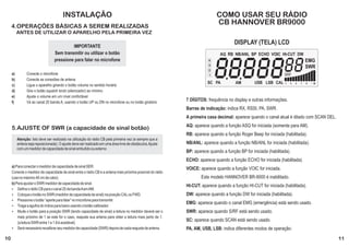 INSTALAÇÃO                                                                         COMO USAR SEU RÁDIO
     4.OPERAÇÕES BÁSICAS A SEREM REALIZADAS
                                                                                                                           CB HANNOVER BR9000
          ANTES DE UTILIZAR O APARELHO PELA PRIMEIRA VEZ

                                                                                                                                     DISPLAY (TELA) LCD
                                            IMPORTANTE




                                                                                                                           8.8.888
                                   Sem transmitir ou utilizar o botão


                                                                                                                                   88
                                                                                                                             AQ RB NB/ANL BP ECHO VOIC HI-CUT DW
                                   pressione para falar no microfone                                                   4                                                         EMG
                                                                                                                       3
                                                                                                                                                                                 SWR
                                                                                                                       2
     a)         Conecte o microfone                                                                                    1                                        SRF
     b)         Conecte as conexões de antena
                                                                                                                      SC PA          AM         USB LSB CAL      1   3   5   7   9   +   30
     c)         Ligue o aparelho girando o botão volume no sentido horário
     d)         Gire o botão squelch knob (silenciador) ao mínimo
     e)         Ajuste o volume em um nível confortável
     f)         Vá ao canal 20 banda A, usando o botão UP ou DN no microfone ou no botão giratório
                                                                                                           7 DÍGITOS: frequência no display e outras informações.
                                                                                                           Barras de indicação: indica RX, RSSI, PA, SWR.
                                                                                                           A primeira casa decimal: aparece quando o canal atual é ditado com SCAN DEL.
                                                                                                           AQ: aparece quando a função ASQ for iniciada (somente para AM).
     5.AJUSTE OF SWR (a capacidade de sinal botão)
                                                                                                           RB: aparece quando a função Roger Beep for iniciada (habilitada).
          Atenção: Isto deve ser realizado na utilização do rádio CB pela primeira vez (e sempre que a
          antena seja reposicionada). O ajuste deve ser realizado em uma área livre de obstáculos.Ajuste   NB/ANL: aparece quando a função NB/ANL for iniciada (habilitada).
          com um medidor de capacidade de sinal embutido ou externo
                                                                                                           BP: aparece quando a função BP for iniciada (habilitada).
                                                                                                           ECHO: aparece quando a função ECHO for iniciada (habilitada).
     a) Para conectar o medidor de capacidade de sinal SER.
                                                                                                           VOICE: aparece quando a função VOIC for iniciada.
     Conecte o medidor de capacidade de sinal entre o rádio CB e a antena mais próxima possível do rádio
     (use no máximo 40 cm de cabo).                                                                                Este modelo HANNOVER BR-9000 é inabilitado.
     b) Para ajustar o SWR medidor de capacidade de sinal.
                                                                                                           HI-CUT: aparece quando a função HI-CUT for iniciada (habilitada).
     Ÿ Defina o rádio CB para o canal 20 da banda A em AM.
     Ÿ Coloque o botão no SWR (medidor de capacidade de sinal) na posição CAL ou FWD.                      DW: aparece quando a função DW for iniciada (habilitada).
     Ÿ Pressione o botão “aperte para falar” no microfone para transmitir.
                                                                                                           EMG: aparece quando o canal EMG (emergência) está sendo usado.
     Ÿ Traga a agulha do índice para baixo usando o botão calibrador.
     Ÿ Mude o botão para a posição SWR (lendo capacidade de sinal) a leitura no medidor deverá ser o       SWR: aparece quando S/RF está sendo usado.
         mais próximo de 1 se este for o caso, reajuste sua antena para obter a leitura mais perto de 1.
         (a leitura SWR entre 1 e 1.8 é aceitável).
                                                                                                           SC: aparece quando SCAN está sendo usado.
     Ÿ Será necessário recalibrar seu medidor de capacidade (SWR) depois de cada reajuste de antena.       PA, AM, USB, LSB: indica diferentes modos de operação:

10                                                                                                                                                                                            11
 