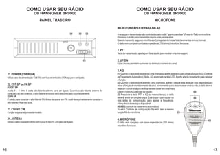 COMO USAR SEU RÁDIO                                                                                 COMO USAR SEU RÁDIO
                                  CB HANNOVER BR9000                                                                                  CB HANNOVER BR9000
                                        PAINEL TRASEIRO                                                                                           MICROFONE
                                                                                                          MICROFONE APERTE PARA FALAR
                                                                          24      23        22
                                                                                                          A recepção e transmissão são controladas pelo botão “aperte para falar” (Press-to-Talk) no microfone.
                                                                                                          Pressione o botão para transmitir e depois solte para receber.
                                                                                                          Quando transmitir, segure o microfone a 2 polegadas da bocae fale claramente e em voz normal.
                                                                                                          O rádio vem completo com baixa impedância (150 ohms) microfone funcional.

                                                                                                          1. PTT
                                                                                                          Tecla de transmissão, aperte para falar e solte para receber uma mensagem.

                                                                                       21                 2. UP/DN
                                                                                                          Estas chaves permitem aumentar ou diminuir o número de canal.

                                                                                                          3. AQ
     21. POWER (ENERGIA)                                                                                  (1) Quando o rádio está recebendo uma chamada, aperte esta tecla para ativar a função ASQ (Controle
     Utiliza cabo de alimentação 13.8 DV, com fuzível embutido (10 Amp) para ser ligado.                  de Travamento Automático). Após, AQ aparecerá na tela LCD. Aperte a tecla novamente para delsigar
                                                                                                          a função.
                                                                                                          (2) Quando o rádio está recebendo uma chamada, aperte e segure esta tecla por dois segundos para
     22. EST SP ou PA SP                                                                                  ativar a função de monitoramento de sinal, no momento que o rádio receber sinal ou não, o rádio deverá
     (1) EXT SP                                                                                           detectar o canal atual pra verificar se este canal tem sinal fraco.
     Aceita 4 – 8 ohm, 4 watts alto-falante externo para ser ligado. Quando o alto-falante externo for    Libere o botão AQ para sair da função.                                            02
     conectado ao seu conector, o alto-falante embutido será desconectado automaticamente.                (3) Pressione a tecla PTT e AQ ao mesmo tempo, o rádio
     (2) PA SP                                                                                            deverá emitir um simples toque. Este toque é para ajudar os                       03
     É usado para conectar o alto-falante PA. Antes de operar em PA, você deve primeiramente conectar o   dois lados da comunicação, para ajustar a frequência.
     alto-falante PA ao seu local.                                                                        A frequência deste toque é ajustável.
                                                                                                          (4) ASQ (controle de travamento automático)                                  DN   AQ   UP

     23. CHAVE CW                                                                                         Squelch Controle de configuração Squelch, tem a mesma
     Função inoperante para este modelo.                                                                  função AQ do microfone.                                             01


     24. ANTENA                                                                                           4. MICROFONE                                                                                      04
     Utiliza o cabo coaxial 50 ohms com o plug fo tipo PL-259 para ser ligado.                            O rádio vem completo com baixa-impendância (150 ohms)
                                                                                                          microfone funcional.




16                                                                                                                                                                                                                 17
 