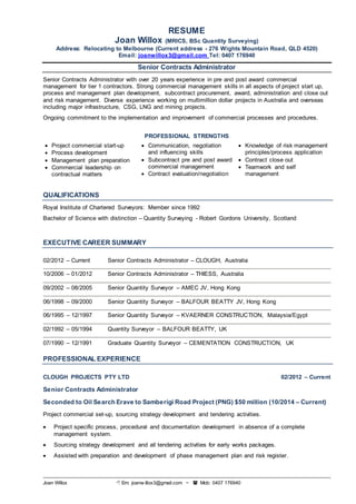 RESUME 
Joan Willox (MRICS, BSc Quantity Surveying) 
Address: Relocating to Melbourne (Current address - 276 Wights Mountain Road, QLD 4520) 
Email: joanwillox3@gmail.com Tel: 0407 176940 
Senior Contracts Administrator 
Senior Contracts Administrator with over 20 years experience in pre and post award commercial 
management for tier 1 contractors. Strong commercial management skills in all aspects of project start up, 
process and management plan development, subcontract procurement, award, administration and close out 
and risk management. Diverse experience working on multimillion dollar projects in Australia and overseas 
including major infrastructure, CSG, LNG and mining projects. 
Ongoing commitment to the implementation and improvement of commercial processes and procedures. 
PROFESSIONAL STRENGTHS 
 Project commercial start-up 
 Process development 
 Management plan preparation 
 Commercial leadership on 
contractual matters 
 Communication, negotiation 
and influencing skills 
 Subcontract pre and post award 
commercial management 
 Contract evaluation/negotiation 
 Knowledge of risk management 
Joan Willox  Em: joanw illox3@gmail.com ~  Mob: 0407 176940 
principles/process application 
 Contract close out 
 Teamwork and self 
management 
QUALIFICATIONS 
Royal Institute of Chartered Surveyors: Member since 1992 
Bachelor of Science with distinction – Quantity Surveying - Robert Gordons University, Scotland 
EXECUTIVE CAREER SUMMARY 
02/2012 – Current Senior Contracts Administrator – CLOUGH, Australia 
10/2006 – 01/2012 Senior Contracts Administrator – THIESS, Australia 
09/2002 – 08/2005 Senior Quantity Surveyor – AMEC JV, Hong Kong 
06/1998 – 09/2000 Senior Quantity Surveyor – BALFOUR BEATTY JV, Hong Kong 
06/1995 – 12/1997 Senior Quantity Surveyor – KVAERNER CONSTRUCTION, Malaysia/Egypt 
02/1992 – 05/1994 Quantity Surveyor – BALFOUR BEATTY, UK 
07/1990 – 12/1991 Graduate Quantity Surveyor – CEMENTATION CONSTRUCTION, UK 
PROFESSIONAL EXPERIENCE 
CLOUGH PROJECTS PTY LTD 02/2012 – Current 
Senior Contracts Administrator 
Seconded to Oil Search Erave to Samberigi Road Project (PNG) $50 million (10/2014 – Current) 
Project commercial set-up, sourcing strategy development and tendering activities. 
 Project specific process, procedural and documentation development in absence of a complete 
management system. 
 Sourcing strategy development and all tendering activities for early works packages. 
 Assisted with preparation and development of phase management plan and risk register. 
 