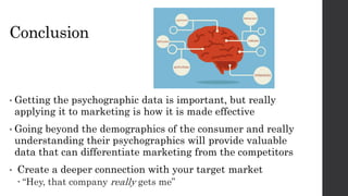 Conclusion
• Getting the psychographic data is important, but really
applying it to marketing is how it is made effective
• Going beyond the demographics of the consumer and really
understanding their psychographics will provide valuable
data that can differentiate marketing from the competitors
• Create a deeper connection with your target market
 “Hey, that company really gets me”
 