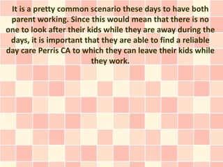 It is a pretty common scenario these days to have both
 parent working. Since this would mean that there is no
one to look after their kids while they are away during the
 days, it is important that they are able to find a reliable
day care Perris CA to which they can leave their kids while
                         they work.
 