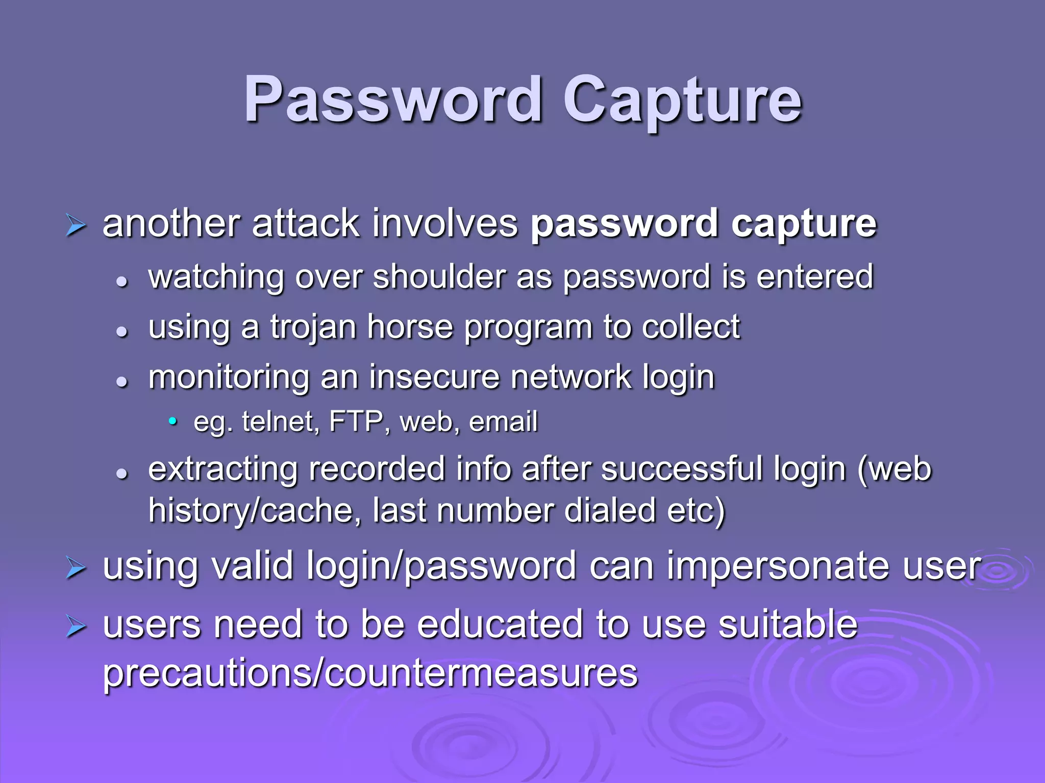 Password Capture
 another attack involves password capture
 watching over shoulder as password is entered
 using a trojan horse program to collect
 monitoring an insecure network login
• eg. telnet, FTP, web, email
 extracting recorded info after successful login (web
history/cache, last number dialed etc)
 using valid login/password can impersonate user
 users need to be educated to use suitable
precautions/countermeasures
 
