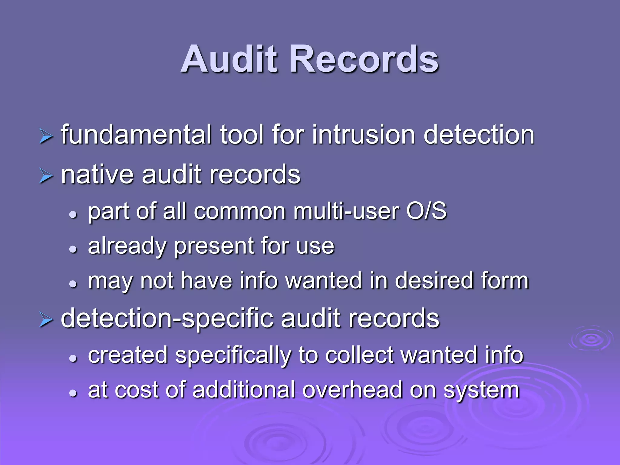 Audit Records
 fundamental tool for intrusion detection
 native audit records
 part of all common multi-user O/S
 already present for use
 may not have info wanted in desired form
 detection-specific audit records
 created specifically to collect wanted info
 at cost of additional overhead on system
 