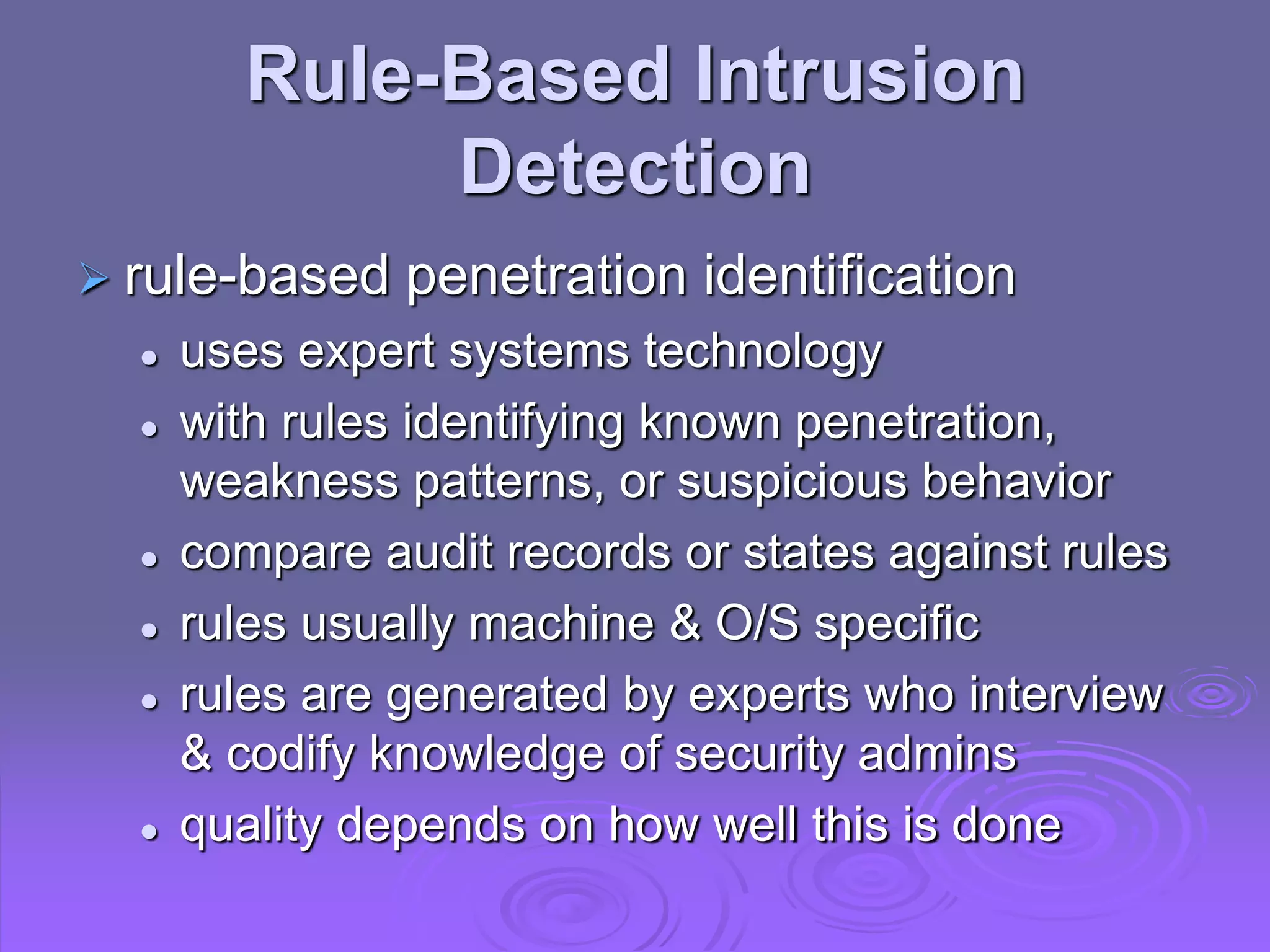 Rule-Based Intrusion
Detection
 rule-based penetration identification
 uses expert systems technology
 with rules identifying known penetration,
weakness patterns, or suspicious behavior
 compare audit records or states against rules
 rules usually machine & O/S specific
 rules are generated by experts who interview
& codify knowledge of security admins
 quality depends on how well this is done
 