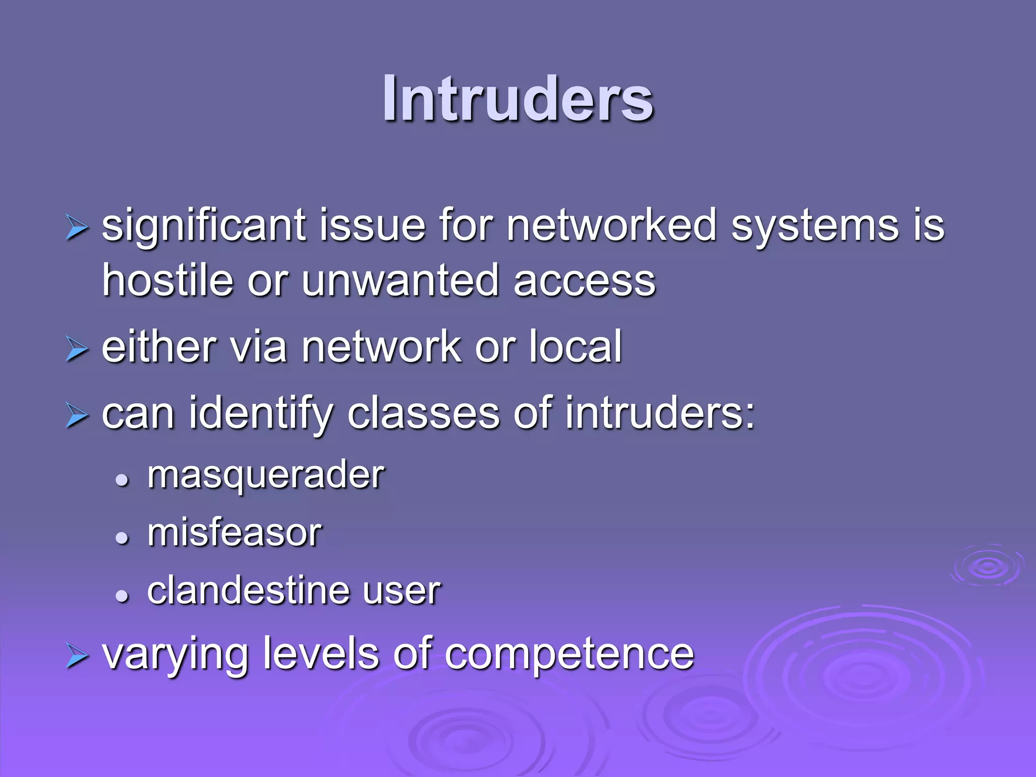 Intruders
 significant issue for networked systems is
hostile or unwanted access
 either via network or local
 can identify classes of intruders:
 masquerader
 misfeasor
 clandestine user
 varying levels of competence
 