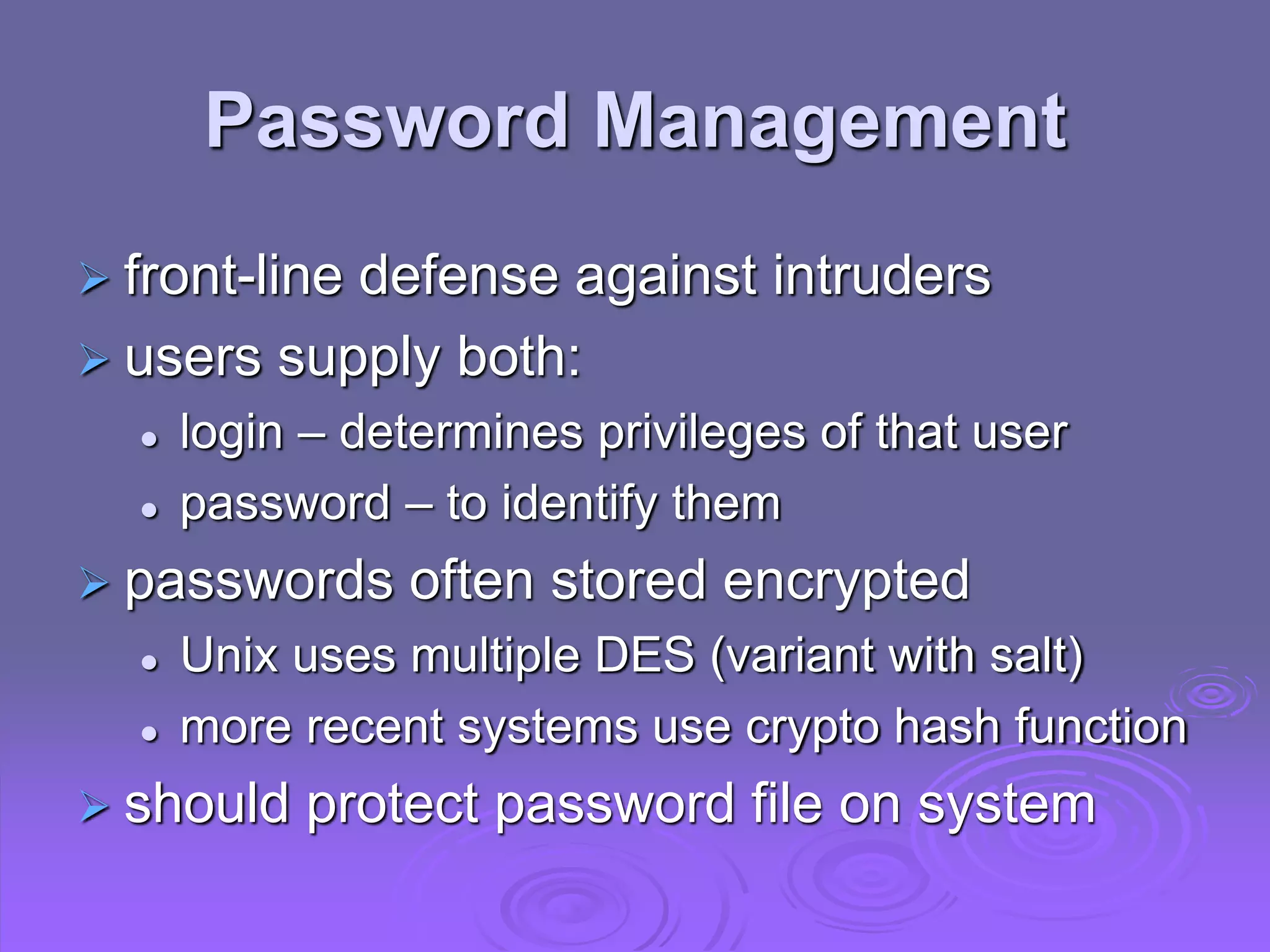 Password Management
 front-line defense against intruders
 users supply both:
 login – determines privileges of that user
 password – to identify them
 passwords often stored encrypted
 Unix uses multiple DES (variant with salt)
 more recent systems use crypto hash function
 should protect password file on system
 