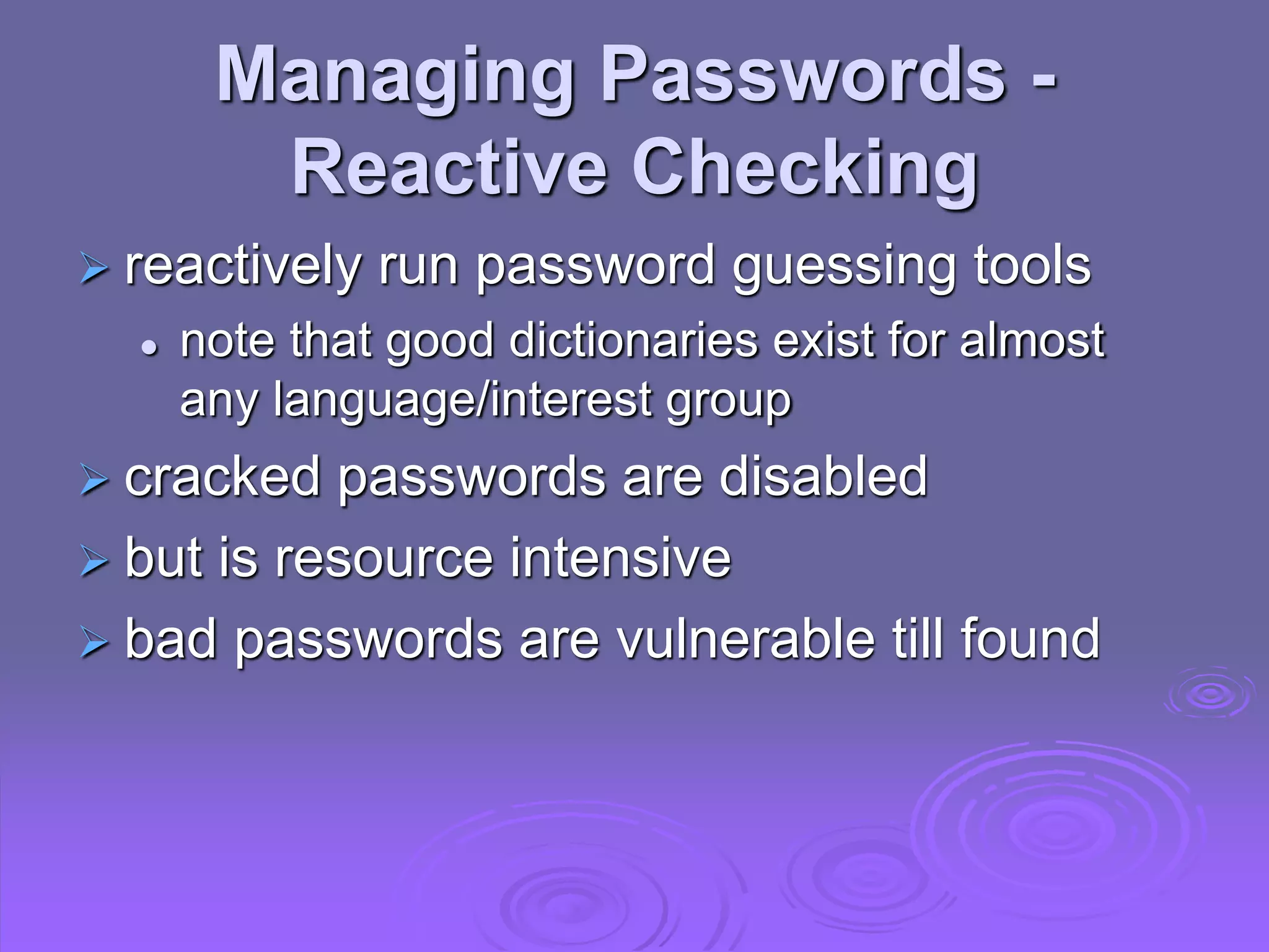 Managing Passwords -
Reactive Checking
 reactively run password guessing tools
 note that good dictionaries exist for almost
any language/interest group
 cracked passwords are disabled
 but is resource intensive
 bad passwords are vulnerable till found
 