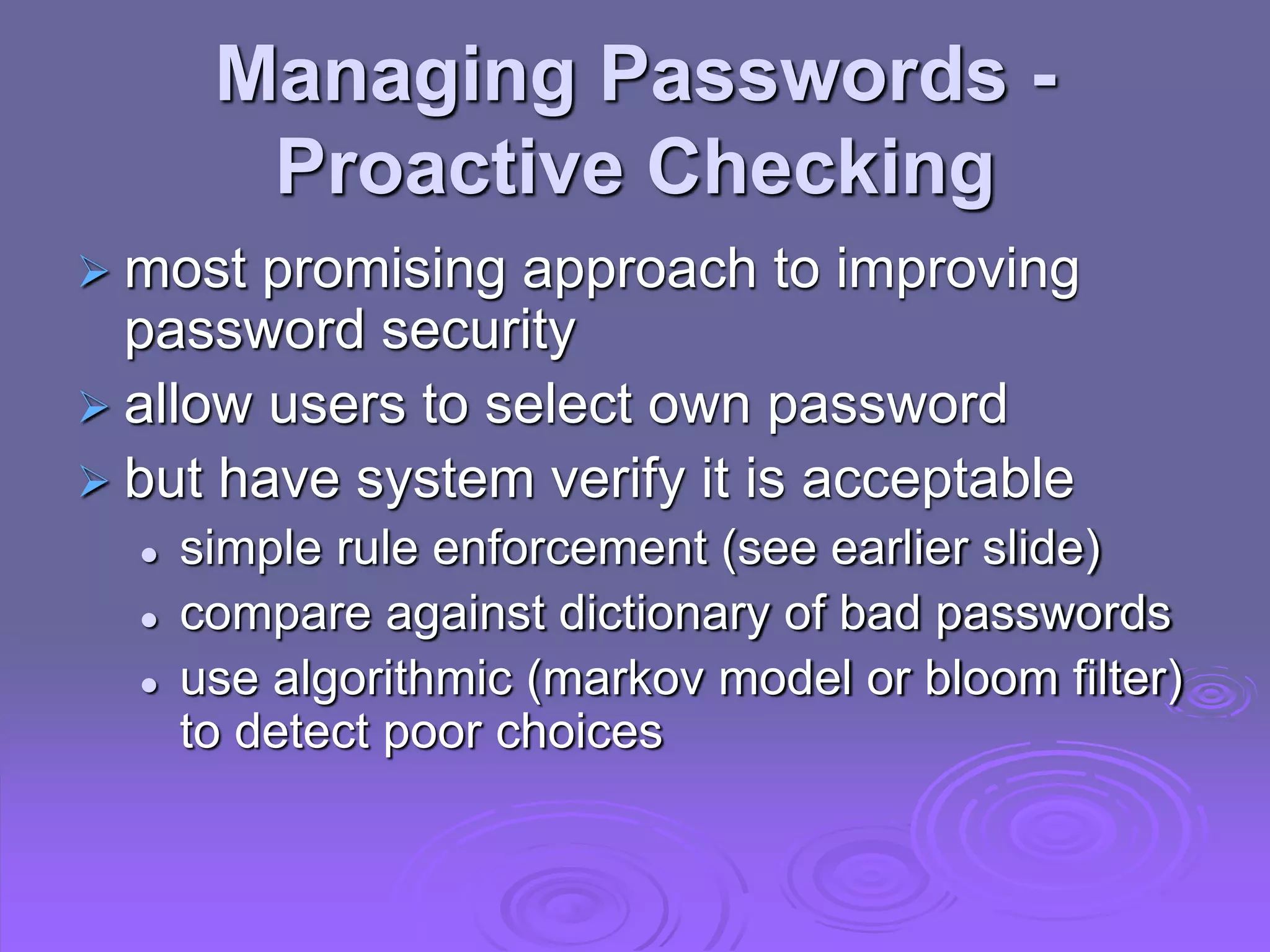 Managing Passwords -
Proactive Checking
 most promising approach to improving
password security
 allow users to select own password
 but have system verify it is acceptable
 simple rule enforcement (see earlier slide)
 compare against dictionary of bad passwords
 use algorithmic (markov model or bloom filter)
to detect poor choices
 