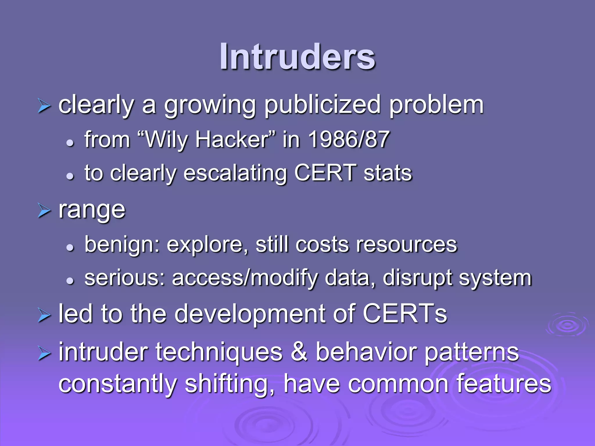 Intruders
 clearly a growing publicized problem
 from “Wily Hacker” in 1986/87
 to clearly escalating CERT stats
 range
 benign: explore, still costs resources
 serious: access/modify data, disrupt system
 led to the development of CERTs
 intruder techniques & behavior patterns
constantly shifting, have common features
 