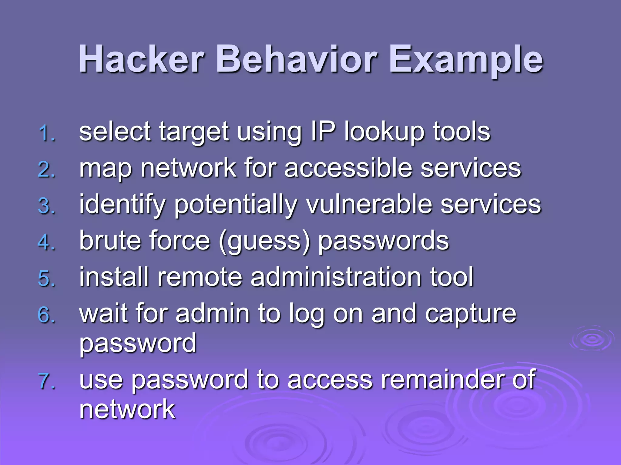 Hacker Behavior Example
1. select target using IP lookup tools
2. map network for accessible services
3. identify potentially vulnerable services
4. brute force (guess) passwords
5. install remote administration tool
6. wait for admin to log on and capture
password
7. use password to access remainder of
network
 