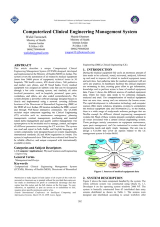 Forth International Conference on Intelligent Computing and Information Systems
March 19-22, 2009, Cairo, Egypt
202
Computerized Clinical Engineering Management System
Walid Tarawneh
Ministry of Health
Amman Jordan
P.O.Box 1438
00962799049449
walidst@gmail.com
Majeda Ghannam
Ministry of Health
Amman Jordan
P.O.Box 1438
00962799049288
yaqout11@hotmail.com
ABSTRACT
This article describes a unique Computerized Clinical
Engineering Management System (CCEMS) designed, developed
and implemented at the Ministry of Health (MOH) in Jordan. The
system covers the automation of all related to medical equipment
(more than 30000 pieces of equipment) technical issues in 30
hospitals, 700 health centers, 420 dental clinics, 348 pediatrics
and mother care clinics, and 23 blood banks. Every medical
equipment was assigned an identity code that can be recognized
through a bar code scanning system, and similarly all other
involved parameters, such as hospitals, personnel, spare parts,
workshops, and others, are also coded comprehensively. The
system presents a powerful software package designed based on
Oracle and implemented using a network covering different
locations of the Directorate of Biomedical Engineering (DBE) at
the MOH all over Jordan (20 location including the DBE- center)
and through Web-based interactive connection. The CCEMS
includes major subsystem regarding the Clinical Engineering
(CE) activities such as; maintenance management, planning
management, contract management, purchasing and material
(spare parts) management and quality control management. The
system proves to be invaluable tool to manage, control, and report
all different parameters concerning the CE activities. The system
can read and report in both Arabic and English languages. All
system components were designed based on system requirement,
international standards [4] and MOH regulations in Jordan. The
system is implemented since 2004 and was evaluated and found to
be reliable effective, and unique compared with internationally
available systems.
Categories and Subject Descriptors
J.2 [Computer Applications]: Physical Sciences and Engineering
- Engineering
General Terms
Management and Design.
Keywords
Computerized Clinical Engineering Management System
(CCEMS), Ministry of Health (MOH), Directorate of Biomedical
Engineering (DBE), Clinical Engineering (CE).
1. INTRODUCTION
During the medical equipment life cycle an enormous amount of
data needs to be collected, stored, recovered, analyzed, followed
up and used to improve all related to medical equipment issues
and activities. Just gathering data for medical equipment will not
serve any purpose. In healthcare facilities the clinical engineers
are swimming in data, exerting great effort to get information,
knowledge and to perform action in base of medical equipment
data. Figure 1 shows the different sources of medical equipment
data, where too many data needs to be collected, managed,
analyzed and used. The computerization of medical equipment
data can save time, money and can minimize the human errors.
The rapid development in information technology and computer
science offers many solutions, programs, systems to computerize
the medical equipment data and information [1]. In the market,
there is a wide range of ready-made software packages that are
flexible enough for different clinical engineering management
systems [2]. Most of these systems present a complete solution to
all issues associated with a certain clinical engineering system.
Those packages mainly concentrate on equipment maintenance,
spare parts management, can't be customized to certain clinical
engineering needs and apply single language. Our aim was to
design a CCEMS that cover all aspects related to the CE
management system in Jordan MOH.
Figure 1. Sources of medical equipment data
2. SYSTEM DESCRIPTION
Figure 2 shows the main component handled by the system. The
whole software system was constructed using Oracle 8i, 1.7,
Developer 6 on the operating system windows 2000 NT. The
system is basically constructed from 63 interlinked data entry
screens distributed as shown in Table 1. The screens were
designed and interlinked according to actual workflow after
Permission to make digital or hard copies of all or part of this work for
personal or classroom use is granted without fee provided that copies are
not made or distributed for profit or commercial advantage and that
copies bear this notice and the full citation on the first page. To copy
otherwise, or republish, to post on servers or to redistribute to lists,
requires prior specific permission and/or a fee.
Fourth International Conference on Intelligent Computing and
Information Systems, March 19-22, 2009, Cairo, Egypt.
 