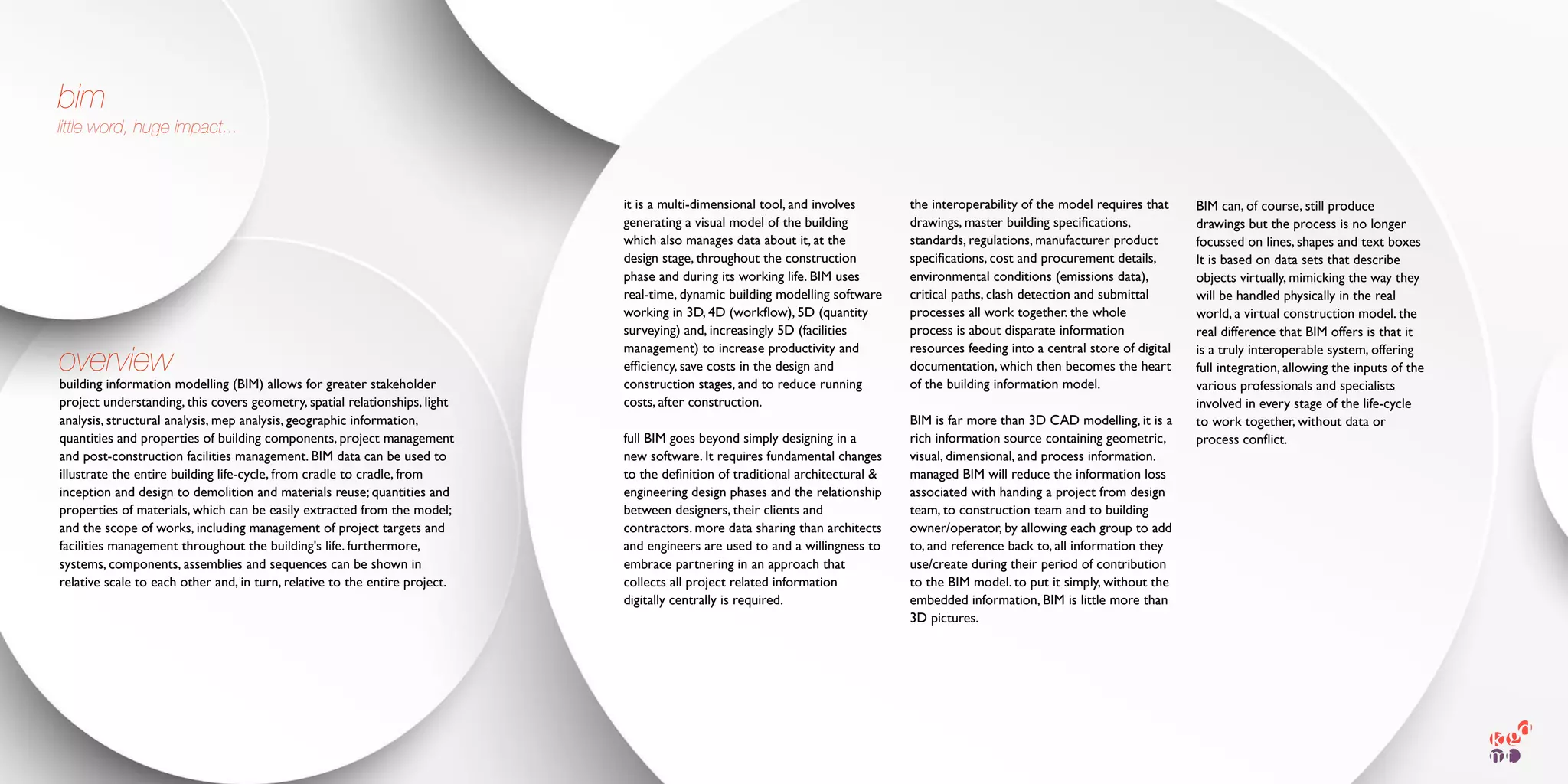 building information modelling (BIM) allows for greater stakeholder
project understanding, this covers geometry, spatial relationships, light
analysis, structural analysis, mep analysis, geographic information,
quantities and properties of building components, project management
and post-construction facilities management. BIM data can be used to
illustrate the entire building life-cycle, from cradle to cradle, from
inception and design to demolition and materials reuse; quantities and
properties of materials, which can be easily extracted from the model;
and the scope of works, including management of project targets and
facilities management throughout the building's life. furthermore,
systems, components, assemblies and sequences can be shown in
relative scale to each other and, in turn, relative to the entire project.
it is a multi-dimensional tool, and involves
generating a visual model of the building
which also manages data about it, at the
design stage, throughout the construction
phase and during its working life. BIM uses
real-time, dynamic building modelling software
working in 3D, 4D (workﬂow), 5D (quantity
surveying) and, increasingly 5D (facilities
management) to increase productivity and
efﬁciency, save costs in the design and
construction stages, and to reduce running
costs, after construction.
full BIM goes beyond simply designing in a
new software. It requires fundamental changes
to the deﬁnition of traditional architectural &
engineering design phases and the relationship
between designers, their clients and
contractors. more data sharing than architects
and engineers are used to and a willingness to
embrace partnering in an approach that
collects all project related information
digitally centrally is required.
bim
little word, huge impact...
the interoperability of the model requires that
drawings, master building speciﬁcations,
standards, regulations, manufacturer product
speciﬁcations, cost and procurement details,
environmental conditions (emissions data),
critical paths, clash detection and submittal
processes all work together. the whole
process is about disparate information
resources feeding into a central store of digital
documentation, which then becomes the heart
of the building information model.
BIM is far more than 3D CAD modelling, it is a
rich information source containing geometric,
visual, dimensional, and process information.
managed BIM will reduce the information loss
associated with handing a project from design
team, to construction team and to building
owner/operator, by allowing each group to add
to, and reference back to, all information they
use/create during their period of contribution
to the BIM model. to put it simply, without the
embedded information, BIM is little more than
3D pictures.
BIM can, of course, still produce
drawings but the process is no longer
focussed on lines, shapes and text boxes
It is based on data sets that describe
objects virtually, mimicking the way they
will be handled physically in the real
world, a virtual construction model. the
real difference that BIM offers is that it
is a truly interoperable system, offering
full integration, allowing the inputs of the
various professionals and specialists
involved in every stage of the life-cycle
to work together, without data or
process conﬂict.
overview
 