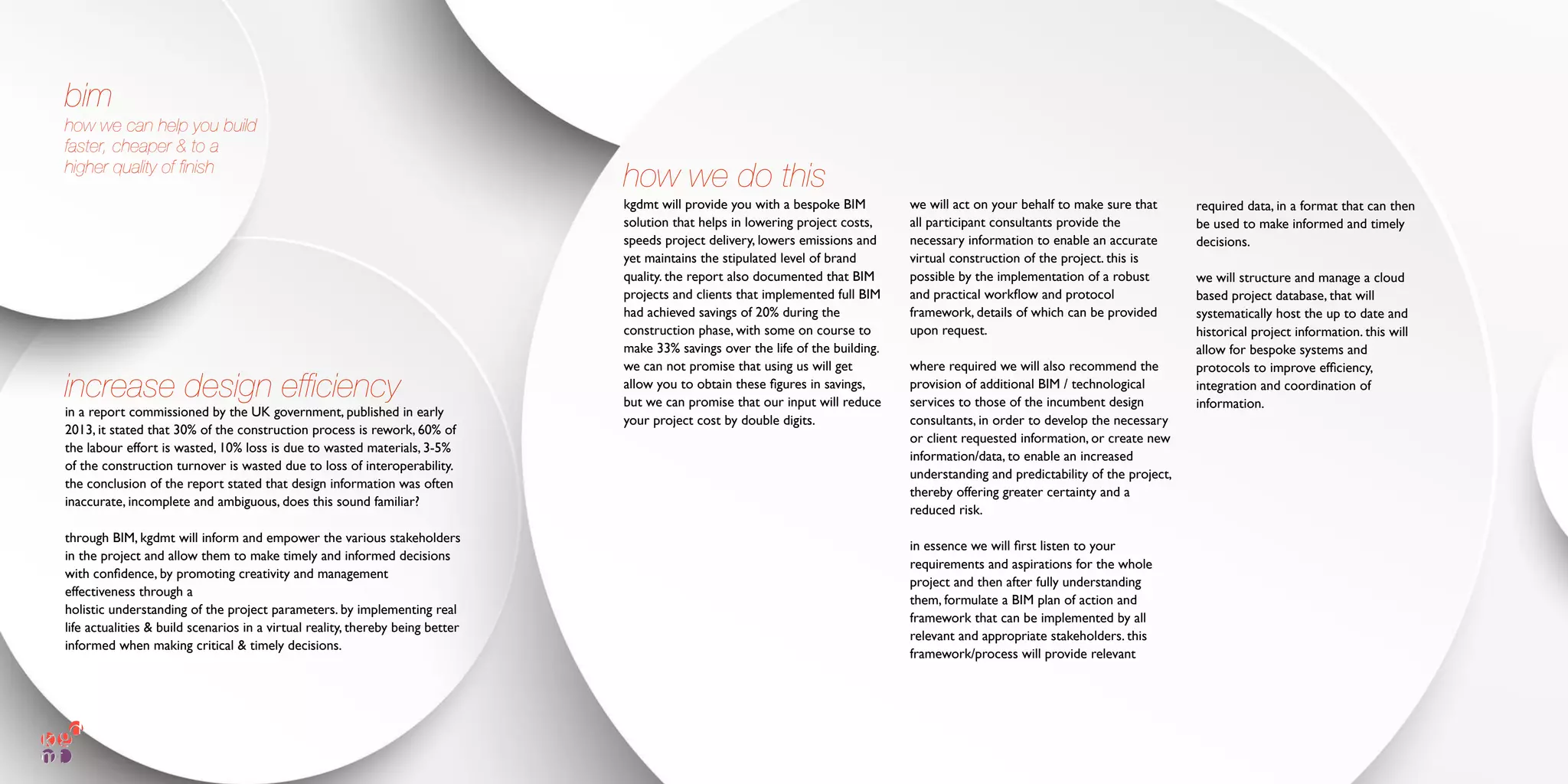in a report commissioned by the UK government, published in early
2013, it stated that 30% of the construction process is rework, 60% of
the labour effort is wasted, 10% loss is due to wasted materials, 3-5%
of the construction turnover is wasted due to loss of interoperability.
the conclusion of the report stated that design information was often
inaccurate, incomplete and ambiguous, does this sound familiar?
through BIM, kgdmt will inform and empower the various stakeholders
in the project and allow them to make timely and informed decisions
with conﬁdence, by promoting creativity and management
effectiveness through a
holistic understanding of the project parameters. by implementing real
life actualities & build scenarios in a virtual reality, thereby being better
informed when making critical & timely decisions.
kgdmt will provide you with a bespoke BIM
solution that helps in lowering project costs,
speeds project delivery, lowers emissions and
yet maintains the stipulated level of brand
quality. the report also documented that BIM
projects and clients that implemented full BIM
had achieved savings of 20% during the
construction phase, with some on course to
make 33% savings over the life of the building.
we can not promise that using us will get
allow you to obtain these ﬁgures in savings,
but we can promise that our input will reduce
your project cost by double digits.
bim
how we can help you build
faster, cheaper & to a
higher quality of ﬁnish
we will act on your behalf to make sure that
all participant consultants provide the
necessary information to enable an accurate
virtual construction of the project. this is
possible by the implementation of a robust
and practical workﬂow and protocol
framework, details of which can be provided
upon request.
where required we will also recommend the
provision of additional BIM / technological
services to those of the incumbent design
consultants, in order to develop the necessary
or client requested information, or create new
information/data, to enable an increased
understanding and predictability of the project,
thereby offering greater certainty and a
reduced risk.
in essence we will ﬁrst listen to your
requirements and aspirations for the whole
project and then after fully understanding
them, formulate a BIM plan of action and
framework that can be implemented by all
relevant and appropriate stakeholders. this
framework/process will provide relevant
required data, in a format that can then
be used to make informed and timely
decisions.
we will structure and manage a cloud
based project database, that will
systematically host the up to date and
historical project information. this will
allow for bespoke systems and
protocols to improve efﬁciency,
integration and coordination of
information.
increase design efﬁciency
how we do this
 