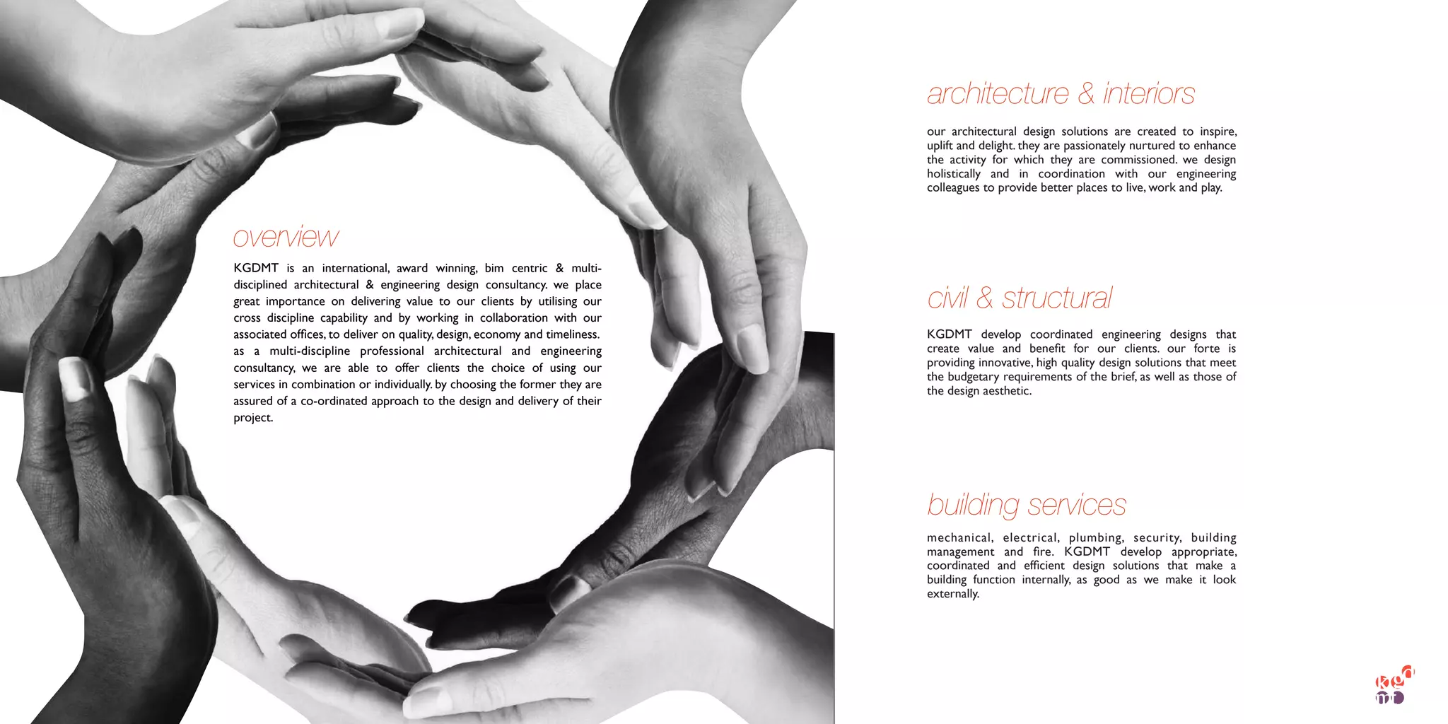 KGDMT is an international, award winning, bim centric & multi-
disciplined architectural & engineering design consultancy. we place
great importance on delivering value to our clients by utilising our
cross discipline capability and by working in collaboration with our
associated ofﬁces, to deliver on quality, design, economy and timeliness.
as a multi-discipline professional architectural and engineering
consultancy, we are able to offer clients the choice of using our
services in combination or individually. by choosing the former they are
assured of a co-ordinated approach to the design and delivery of their
project.
overview
our architectural design solutions are created to inspire,
uplift and delight. they are passionately nurtured to enhance
the activity for which they are commissioned. we design
holistically and in coordination with our engineering
colleagues to provide better places to live, work and play. 
KGDMT develop coordinated engineering designs that
create value and beneﬁt for our clients. our forte is
providing innovative, high quality design solutions that meet
the budgetary requirements of the brief, as well as those of
the design aesthetic.
mechanical, electrical, plumbing, security, building
management and ﬁre.  KGDMT develop appropriate,
coordinated and efﬁcient design solutions that make a
building function internally, as good as we make it look
externally.
architecture & interiors
civil & structural
building services
 
