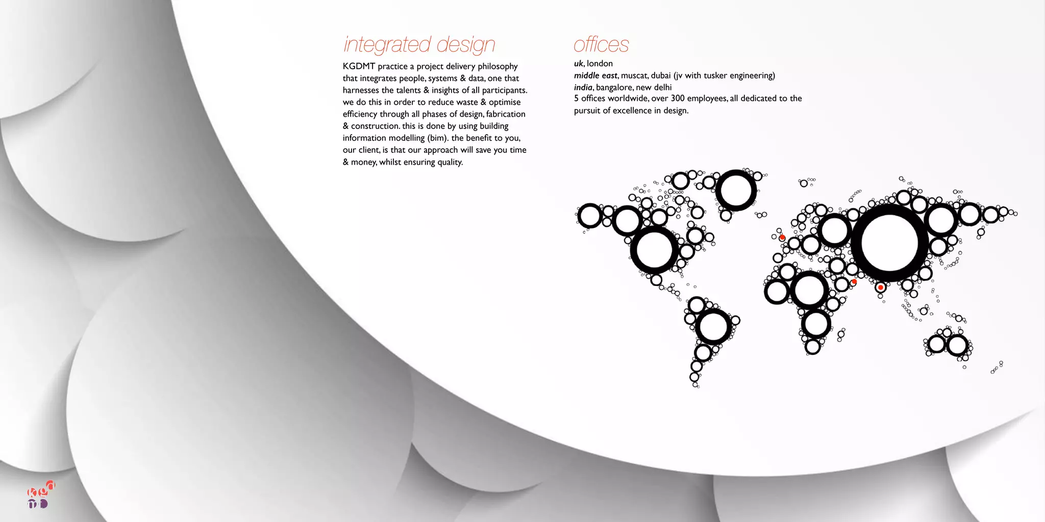 ofﬁces
uk, london
middle east, muscat, dubai (jv with tusker engineering)
india, bangalore, new delhi
5 ofﬁces worldwide, over 300 employees, all dedicated to the
pursuit of excellence in design.
KGDMT practice a project delivery philosophy
that integrates people, systems & data, one that
harnesses the talents & insights of all participants.
we do this in order to reduce waste & optimise
efﬁciency through all phases of design, fabrication
& construction. this is done by using building
information modelling (bim). the beneﬁt to you,
our client, is that our approach will save you time
& money, whilst ensuring quality.
integrated design
 