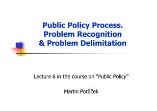 Public Policy Process.
Problem Recognition
& Problem Delimitation
Lecture 6 in the course on “Public Policy”
Martin Potůček
 