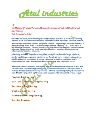Atul industries
To
The Manager (Projects/Purchase/Materials/Instruments/Electrical/Maintenance)
Kind Attn To:
Sub: Introduction letter
We at Atul industries, have immense pleasure to introduce ourselves as a company providing
solutions to the environmental problems by offering end-to-end technology solution & services.
We are a Turnkey Solution Provider, Equipment Supplier & Engineering Consultant in the area of
Water Treatment, Waste Water / Effluent Treatment,Sewage Treatment & R.O. plants for oil &
petrochemical Refineries , Chemical Industries,Fertilizer Industries, Metallurgy Industries, paper
Industries, Cement Industries, Textile Industries, Metallurgy Industries, Pharmaceuticals
Industries & Various other industries.
Established since 2007 have offered innovative, competitive and result oriented solutions
incorporating conventional and advance technologies for treatment of water / wastewater /
sewage / storm water and related activities to our clients. We are an established name in our
domain expertise in environment technolgy & solutions through our consistent quality
workmanship, and timely supplies/completion of projects at very competitive prices.
We provide the most conducive environment & HR support to motivate our people to work with
full enthusiasm & sincerity. We have complete engineering infrastructure, software support &
technical databank added with our experienced & efficient engineering, drafting & administrative
team. The office etiquette is highly professional & each member strives for their best output.
Process Engineering
Civil / Steel Structural Engineering
Mechanical Engineering
Electrical Engineering
Instrumentation Engineering
Machine Drawing
 
