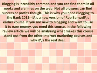 Blogging is incredibly common and you can find them in all
 nooks and crannies on the web. Not all bloggers can find
success or profits though. This is why you need Blogging to
    the Bank 2011--it's a new version of Rob Benwell's
 earlier course. If you are new to blogging and want to use
  it to earn money, you need this course. In the following
review article we will be analyzing what makes this course
 stand out from the other Internet marketing courses and
                     why it's the real deal.
 