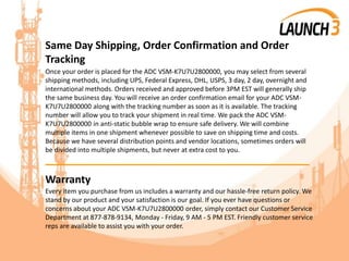 Same Day Shipping, Order Confirmation and Order
Tracking
Once your order is placed for the ADC VSM-K7U7U2800000, you may select from several
shipping methods, including UPS, Federal Express, DHL, USPS, 3 day, 2 day, overnight and
international methods. Orders received and approved before 3PM EST will generally ship
the same business day. You will receive an order confirmation email for your ADC VSM-
K7U7U2800000 along with the tracking number as soon as it is available. The tracking
number will allow you to track your shipment in real time. We pack the ADC VSM-
K7U7U2800000 in anti-static bubble wrap to ensure safe delivery. We will combine
multiple items in one shipment whenever possible to save on shipping time and costs.
Because we have several distribution points and vendor locations, sometimes orders will
be divided into multiple shipments, but never at extra cost to you.
_______________________________________
Warranty
Every item you purchase from us includes a warranty and our hassle-free return policy. We
stand by our product and your satisfaction is our goal. If you ever have questions or
concerns about your ADC VSM-K7U7U2800000 order, simply contact our Customer Service
Department at 877-878-9134, Monday - Friday, 9 AM - 5 PM EST. Friendly customer service
reps are available to assist you with your order.
 