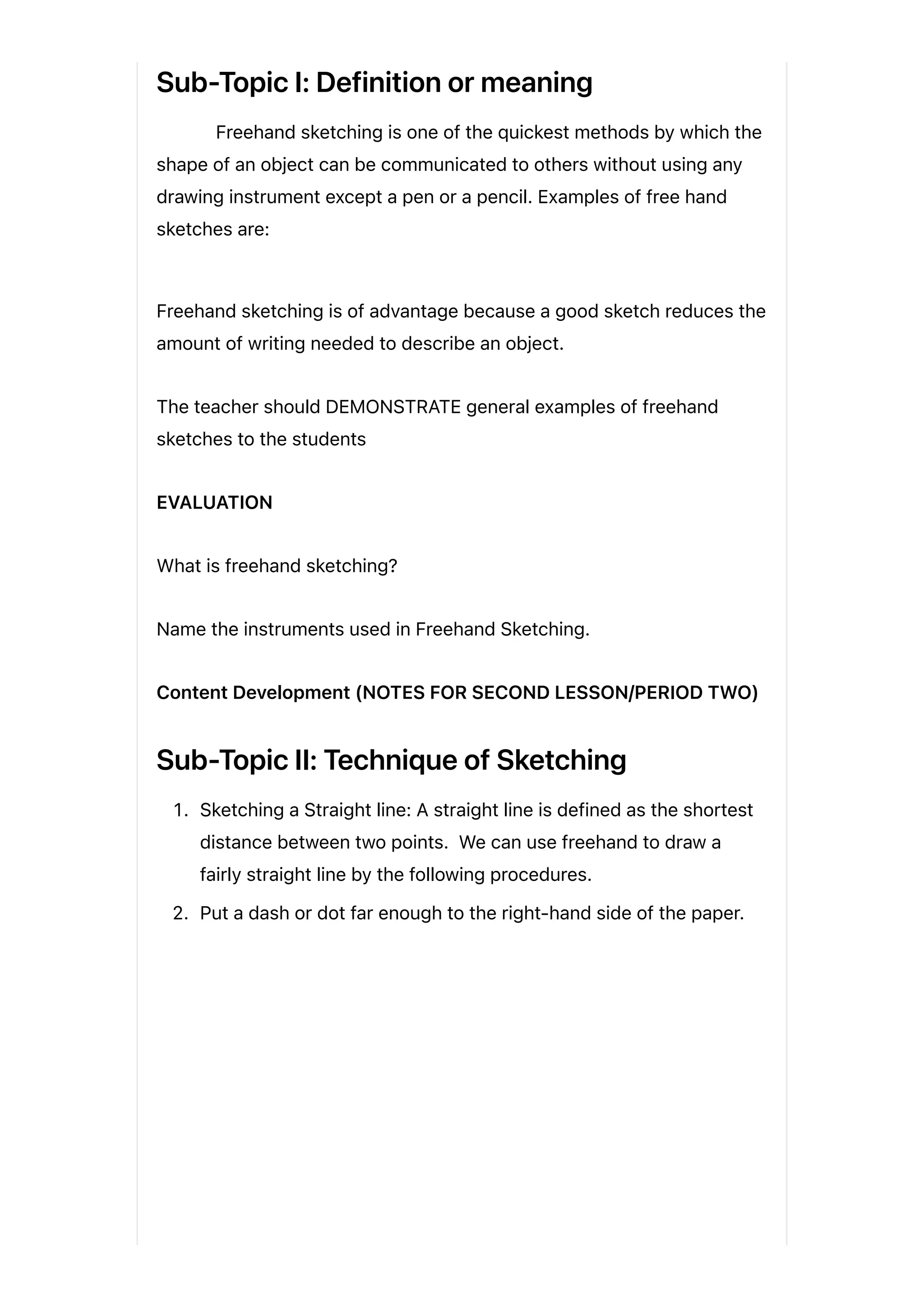 Sub-Topic I: Definition or meaning
Freehand sketching is one of the quickest methods by which the
shape of an object can be communicated to others without using any
drawing instrument except a pen or a pencil. Examples of free hand
sketches are:
Freehand sketching is of advantage because a good sketch reduces the
amount of writing needed to describe an object.
The teacher should DEMONSTRATE general examples of freehand
sketches to the students
EVALUATION
What is freehand sketching?
Name the instruments used in Freehand Sketching.
Content Development (NOTES FOR SECOND LESSON/PERIOD TWO)
Sub-Topic II: Technique of Sketching
1. Sketching a Straight line: A straight line is defined as the shortest
distance between two points. We can use freehand to draw a
fairly straight line by the following procedures.
2. Put a dash or dot far enough to the right-hand side of the paper.
 