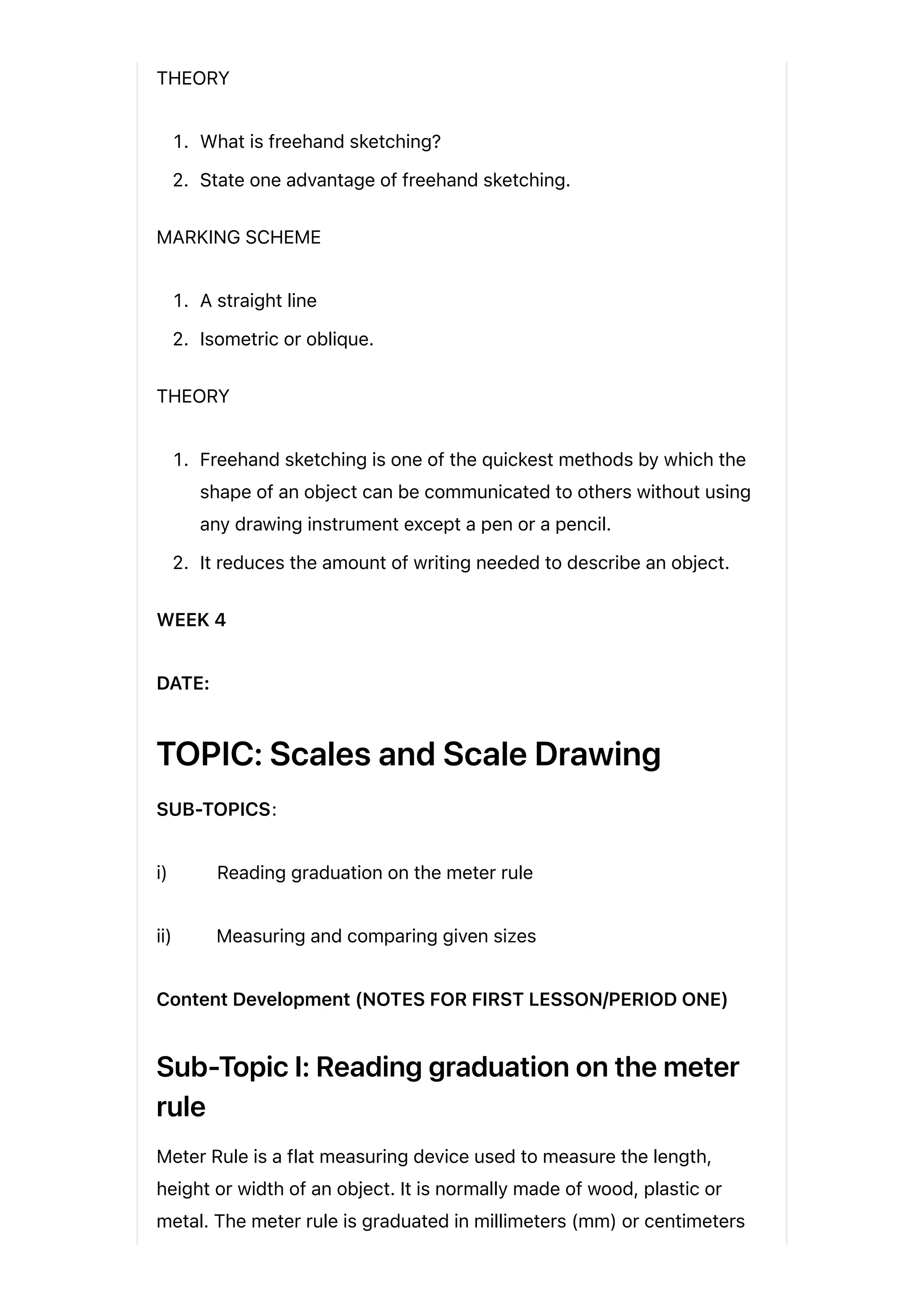 THEORY
1. What is freehand sketching?
2. State one advantage of freehand sketching.
MARKING SCHEME
1. A straight line
2. Isometric or oblique.
THEORY
1. Freehand sketching is one of the quickest methods by which the
shape of an object can be communicated to others without using
any drawing instrument except a pen or a pencil.
2. It reduces the amount of writing needed to describe an object.
WEEK 4
DATE:
TOPIC: Scales and Scale Drawing
SUB-TOPICS:
i) Reading graduation on the meter rule
ii) Measuring and comparing given sizes
Content Development (NOTES FOR FIRST LESSON/PERIOD ONE)
Sub-Topic I: Reading graduation on the meter
rule
Meter Rule is a flat measuring device used to measure the length,
height or width of an object. It is normally made of wood, plastic or
metal. The meter rule is graduated in millimeters (mm) or centimeters
 