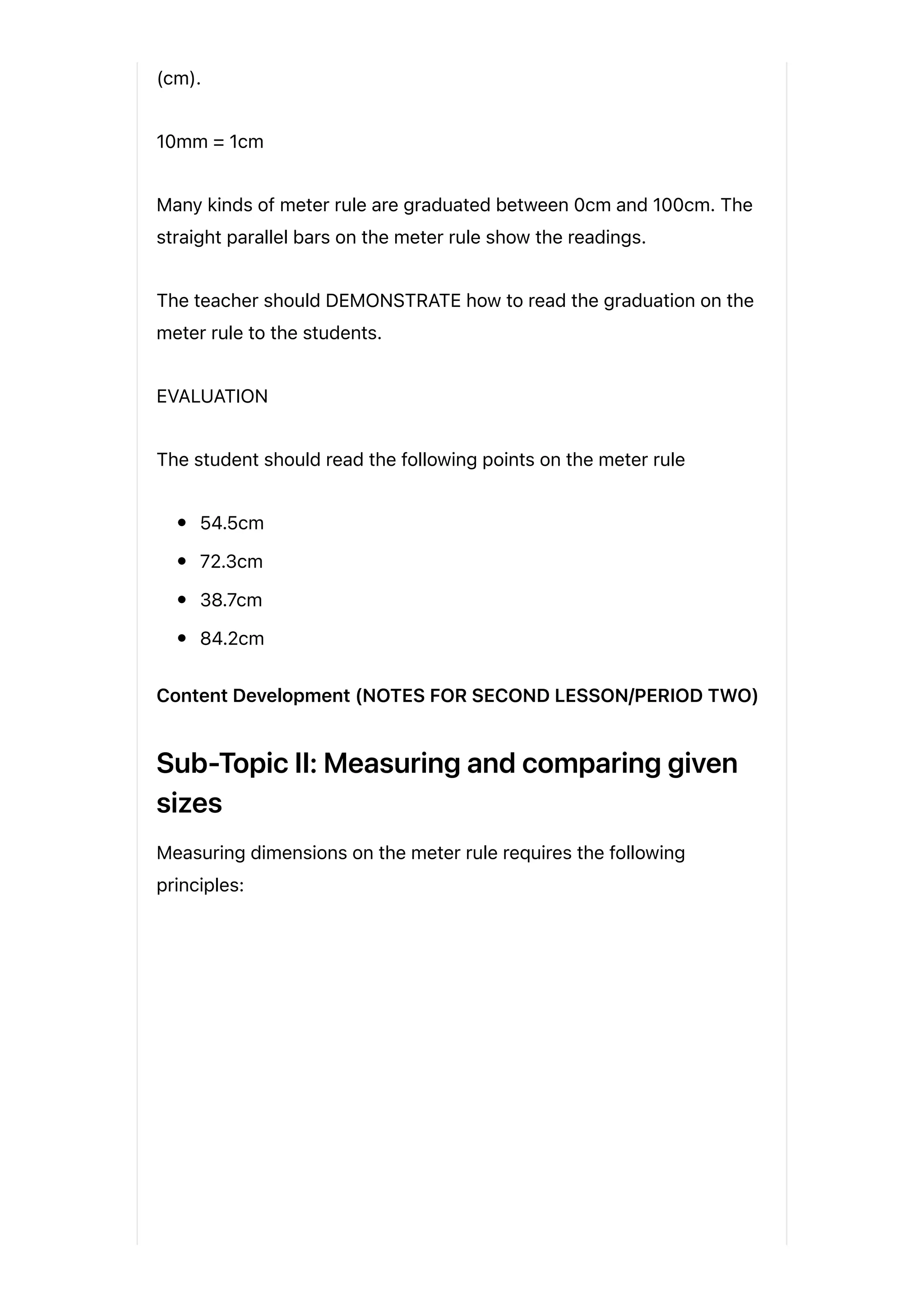 (cm).
10mm = 1cm
Many kinds of meter rule are graduated between 0cm and 100cm. The
straight parallel bars on the meter rule show the readings.
The teacher should DEMONSTRATE how to read the graduation on the
meter rule to the students.
EVALUATION
The student should read the following points on the meter rule
54.5cm
72.3cm
38.7cm
84.2cm
Content Development (NOTES FOR SECOND LESSON/PERIOD TWO)
Sub-Topic II: Measuring and comparing given
sizes
Measuring dimensions on the meter rule requires the following
principles:
 