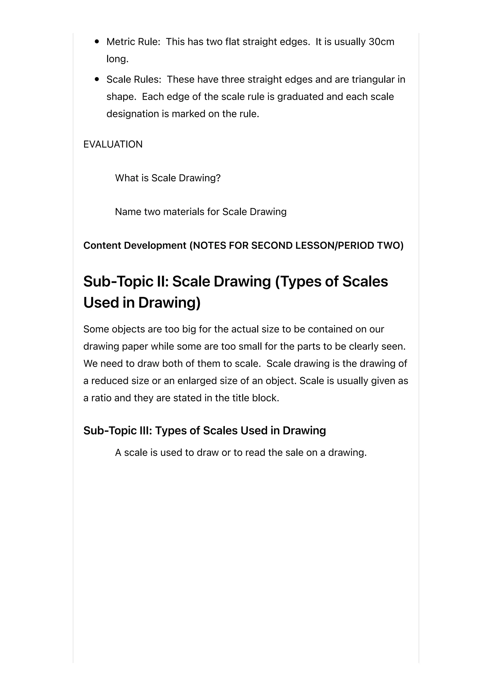 Metric Rule: This has two flat straight edges. It is usually 30cm
long.
Scale Rules: These have three straight edges and are triangular in
shape. Each edge of the scale rule is graduated and each scale
designation is marked on the rule.
EVALUATION
What is Scale Drawing?
Name two materials for Scale Drawing
Content Development (NOTES FOR SECOND LESSON/PERIOD TWO)
Sub-Topic II: Scale Drawing (Types of Scales
Used in Drawing)
Some objects are too big for the actual size to be contained on our
drawing paper while some are too small for the parts to be clearly seen.
We need to draw both of them to scale. Scale drawing is the drawing of
a reduced size or an enlarged size of an object. Scale is usually given as
a ratio and they are stated in the title block.
Sub-Topic III: Types of Scales Used in Drawing
A scale is used to draw or to read the sale on a drawing.
 