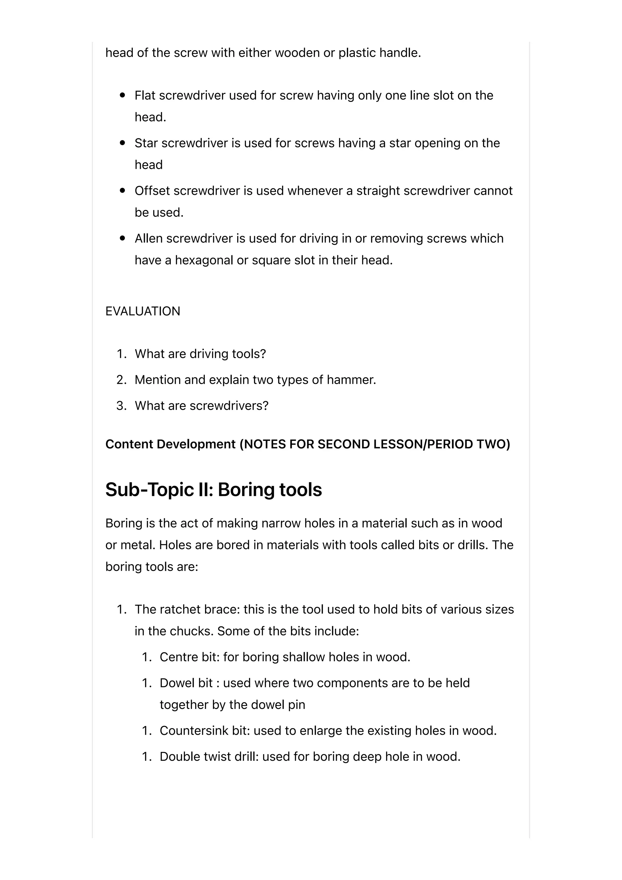 head of the screw with either wooden or plastic handle.
Flat screwdriver used for screw having only one line slot on the
head.
Star screwdriver is used for screws having a star opening on the
head
Offset screwdriver is used whenever a straight screwdriver cannot
be used.
Allen screwdriver is used for driving in or removing screws which
have a hexagonal or square slot in their head.
EVALUATION
1. What are driving tools?
2. Mention and explain two types of hammer.
3. What are screwdrivers?
Content Development (NOTES FOR SECOND LESSON/PERIOD TWO)
Sub-Topic II: Boring tools
Boring is the act of making narrow holes in a material such as in wood
or metal. Holes are bored in materials with tools called bits or drills. The
boring tools are:
1. The ratchet brace: this is the tool used to hold bits of various sizes
in the chucks. Some of the bits include:
1. Centre bit: for boring shallow holes in wood.
1. Dowel bit : used where two components are to be held
together by the dowel pin
1. Countersink bit: used to enlarge the existing holes in wood.
1. Double twist drill: used for boring deep hole in wood.
 