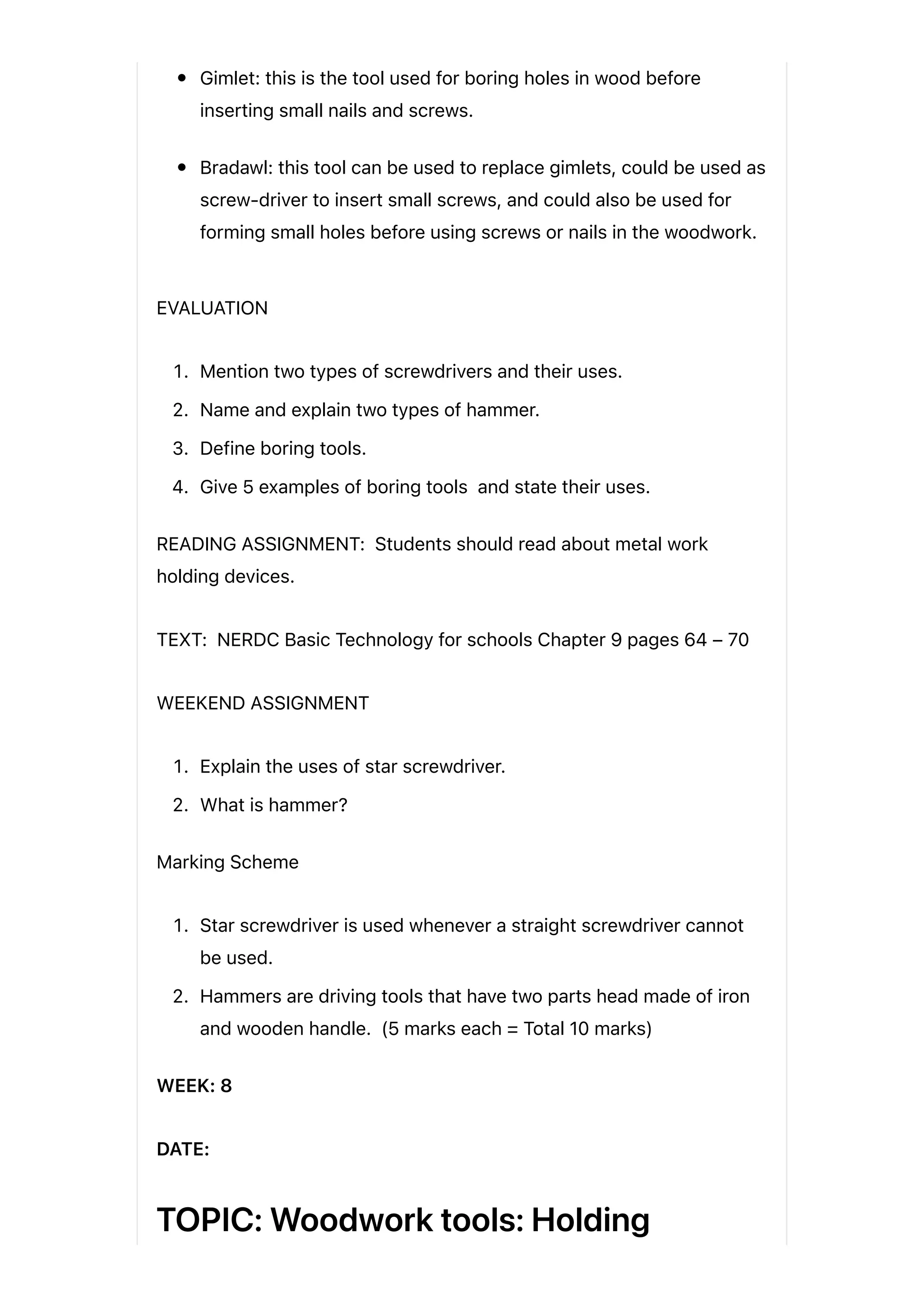 Gimlet: this is the tool used for boring holes in wood before
inserting small nails and screws.
Bradawl: this tool can be used to replace gimlets, could be used as
screw-driver to insert small screws, and could also be used for
forming small holes before using screws or nails in the woodwork.
EVALUATION
1. Mention two types of screwdrivers and their uses.
2. Name and explain two types of hammer.
3. Define boring tools.
4. Give 5 examples of boring tools and state their uses.
READING ASSIGNMENT: Students should read about metal work
holding devices.
TEXT: NERDC Basic Technology for schools Chapter 9 pages 64 – 70
WEEKEND ASSIGNMENT
1. Explain the uses of star screwdriver.
2. What is hammer?
Marking Scheme
1. Star screwdriver is used whenever a straight screwdriver cannot
be used.
2. Hammers are driving tools that have two parts head made of iron
and wooden handle. (5 marks each = Total 10 marks)
WEEK: 8
DATE:
TOPIC: Woodwork tools: Holding
 