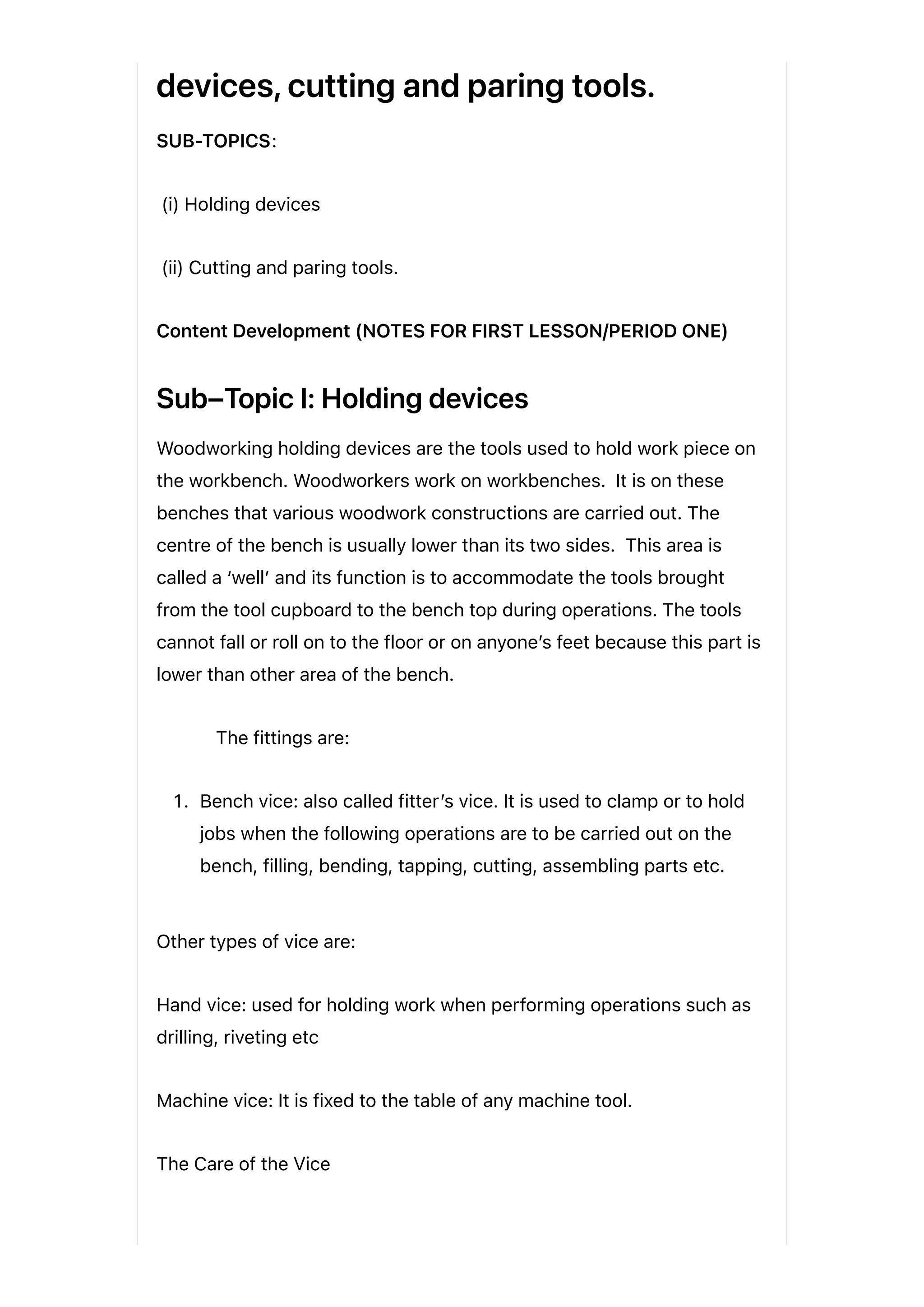 devices, cutting and paring tools.
SUB-TOPICS:
(i) Holding devices
(ii) Cutting and paring tools.
Content Development (NOTES FOR FIRST LESSON/PERIOD ONE)
Sub–Topic I: Holding devices
Woodworking holding devices are the tools used to hold work piece on
the workbench. Woodworkers work on workbenches. It is on these
benches that various woodwork constructions are carried out. The
centre of the bench is usually lower than its two sides. This area is
called a ‘well’ and its function is to accommodate the tools brought
from the tool cupboard to the bench top during operations. The tools
cannot fall or roll on to the floor or on anyone’s feet because this part is
lower than other area of the bench.
The fittings are:
1. Bench vice: also called fitter’s vice. It is used to clamp or to hold
jobs when the following operations are to be carried out on the
bench, filling, bending, tapping, cutting, assembling parts etc.
Other types of vice are:
Hand vice: used for holding work when performing operations such as
drilling, riveting etc
Machine vice: It is fixed to the table of any machine tool.
The Care of the Vice
 